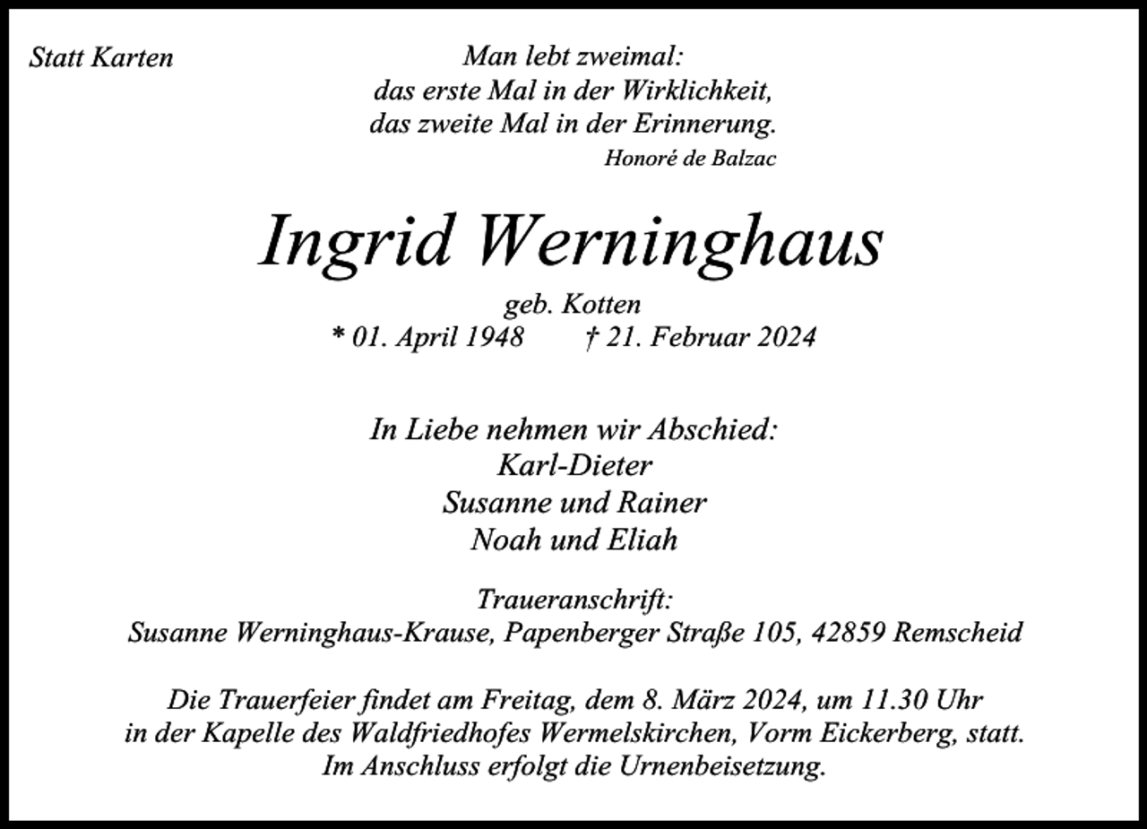 <p>Statt Karten</p><p>Man lebt zweimal:<br />das erste Mal in der Wirklichkeit,<br />das zweite Mal in der Erinnerung.<br />Honoré de Balzac</p><p>Ingrid Werninghaus<br />geb. Kotten<br />* 01. April 1948<br />† 21. Februar 2024</p><p>In Liebe nehmen wir Abschied:<br />Karl-Dieter<br />Susanne und Rainer<br />Noah und Eliah<br />Traueranschrift:<br />Susanne Werninghaus-Krause, Papenberger Straße 105, 42859 Remscheid<br />Die Trauerfeier findet am Freitag, dem 8. März 2024, um 11.30 Uhr<br />in der Kapelle des Waldfriedhofes Wermelskirchen, Vorm Eickerberg, statt.<br />Im Anschluss erfolgt die Urnenbeisetzung.</p>