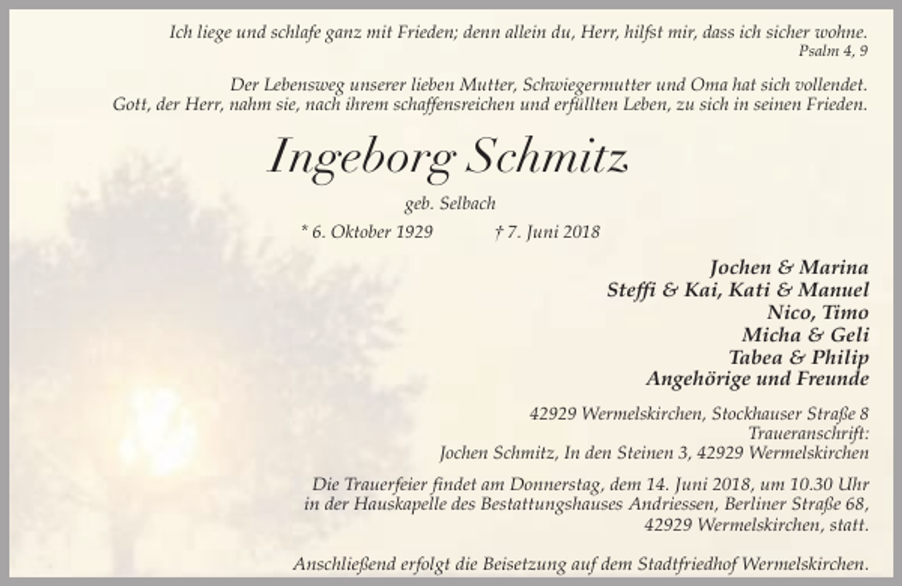 <p>Ich liege und schlafe ganz mit Frieden; denn allein du, Herr, hilfst mir, dass ich sicher wohne.<br />Psalm 4, 9</p><p>Der Lebensweg unserer lieben Mutter, Schwiegermutter und Oma hat sich vollendet.<br />Gott, der Herr, nahm sie, nach ihrem schaffensreichen und erfüllten Leben, zu sich in seinen Frieden.</p><p>Ingeborg Schmitz<br />geb. Selbach<br />* 6. Oktober 1929</p><p>† 7. Juni 2018</p><p>Jochen &amp; Marina<br />Steffi &amp; Kai, Kati &amp; Manuel<br />Nico, Timo<br />Micha &amp; Geli<br />Tabea &amp; Philip<br />Angehörige und Freunde<br />42929 Wermelskirchen, Stockhauser Straße 8<br />Traueranschrift:<br />Jochen Schmitz, In den Steinen 3, 42929 Wermelskirchen</p><p>Die Trauerfeier findet am Donnerstag, dem 14. Juni 2018, um 10.30 Uhr<br />in der Hauskapelle des Bestattungshauses Andriessen, Berliner Straße 68,<br />42929 Wermelskirchen, statt.<br />Anschließend erfolgt die Beisetzung auf dem Stadtfriedhof Wermelskirchen.</p>