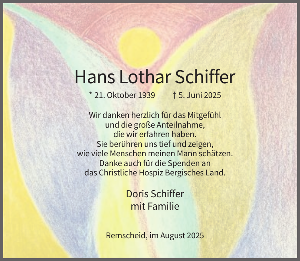 <p>Hans Lothar Schiffer<br />* 21. Oktober 1939</p><p>† 5. Juni 2025</p><p>Wir danken herzlich für das Mitgefühl<br />und die große Anteilnahme,<br />die wir erfahren haben.<br />Sie berühren uns tief und zeigen,<br />wie viele Menschen meinen Mann schätzen.<br />Danke auch für die Spenden an<br />das Christliche Hospiz Bergisches Land.</p><p>Doris Schiffer<br />mit Familie<br />Remscheid, im August 2025</p>
