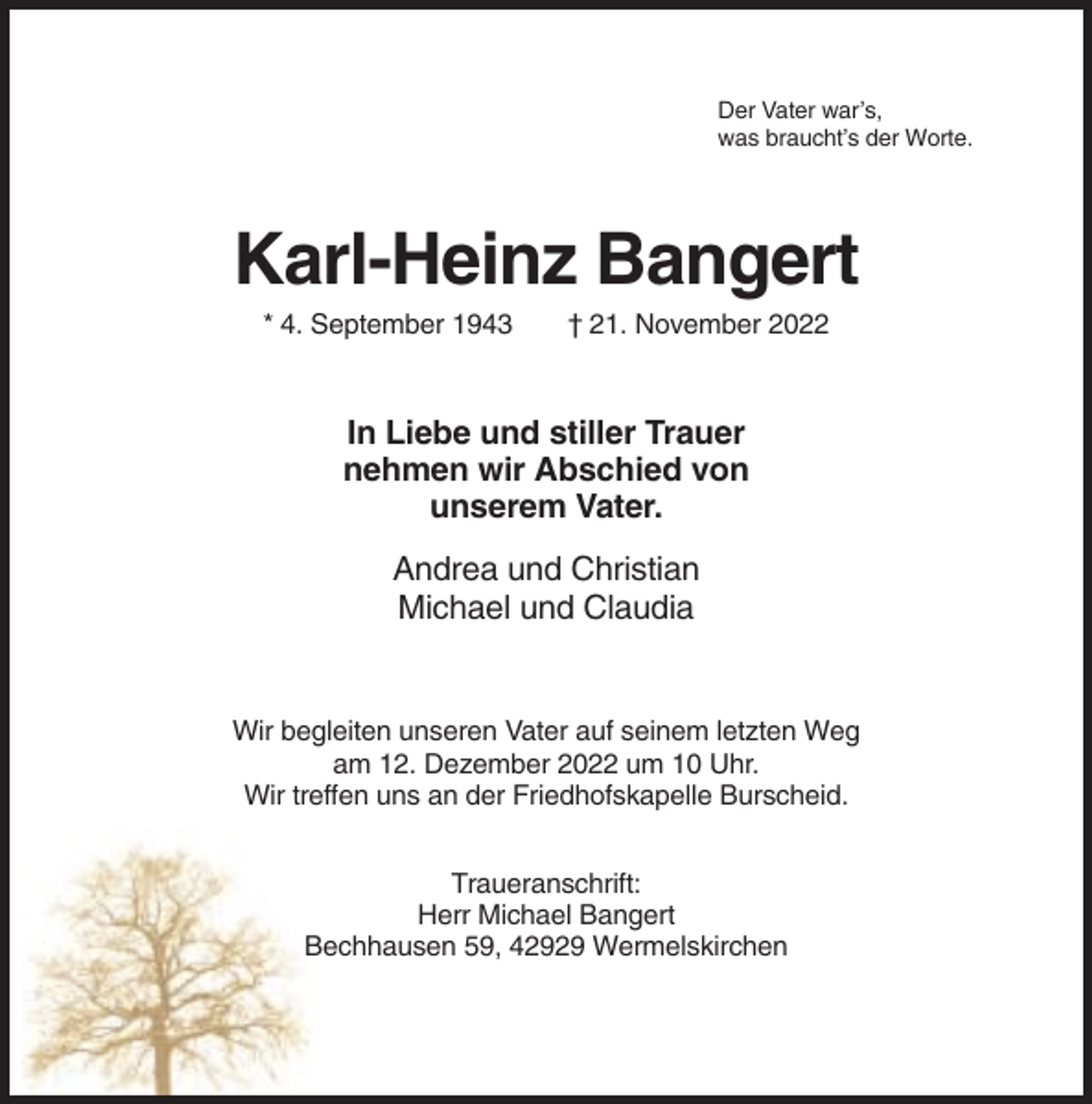 <p>Der Vater war’s,<br />was braucht’s der Worte.</p><p>Karl-Heinz Bangert<br />* 4. September 1943</p><p>† 21. November 2022</p><p>In Liebe und stiller Trauer<br />nehmen wir Abschied von<br />unserem Vater.<br />Andrea und Christian<br />Michael und Claudia</p><p>Wir begleiten unseren Vater auf seinem letzten Weg<br />am 12. Dezember 2022 um 10 Uhr.<br />Wir treffen uns an der Friedhofskapelle Burscheid.<br />Traueranschrift:<br />Herr Michael Bangert<br />Bechhausen 59, 42929 Wermelskirchen</p>