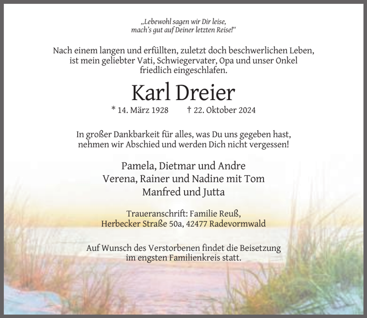 <p>„Lebewohl sagen wir Dir leise,<br />mach’s gut auf Deiner letzten Reise!“</p><p>Nach einem langen und erfüllten, zuletzt doch beschwerlichen Leben,<br />ist mein geliebter Vati, Schwiegervater, Opa und unser Onkel<br />friedlich eingeschlafen.</p><p>Karl Dreier<br />* 14. März 1928</p><p>† 22. Oktober 2024</p><p>In großer Dankbarkeit für alles, was Du uns gegeben hast,<br />nehmen wir Abschied und werden Dich nicht vergessen!</p><p>Pamela, Dietmar und Andre<br />Verena, Rainer und Nadine mit Tom<br />Manfred und Jutta<br />Traueranschrift: Familie Reuß,<br />Herbecker Straße 50a, 42477 Radevormwald<br />Auf Wunsch des Verstorbenen findet die Beisetzung<br />im engsten Familienkreis statt.</p>