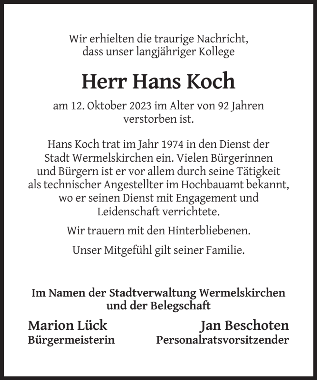 <p>Wir erhielten die traurige Nachricht,<br />dass unser langjähriger Kollege</p><p>Herr Hans Koch<br />am 12. Oktober 2023 im Alter von 92 Jahren<br />verstorben ist.<br />Hans Koch trat im Jahr 1974 in den Dienst der<br />Stadt Wermelskirchen ein. Vielen Bürgerinnen<br />und Bürgern ist er vor allem durch seine Tätigkeit<br />als technischer Angestellter im Hochbauamt bekannt,<br />wo er seinen Dienst mit Engagement und<br />Leidenschaft verrichtete.<br />Wir trauern mit den Hinterbliebenen.<br />Unser Mitgefühl gilt seiner Familie.</p><p>Im Namen der Stadtverwaltung Wermelskirchen<br />und der Belegschaft</p><p>Marion Lück<br />Bürgermeisterin</p><p>Jan Beschoten<br />Personalratsvorsitzender</p>