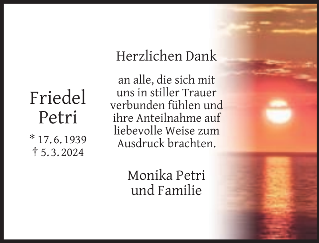 <p>Herzlichen Dank</p><p>Friedel<br />Petri<br />* 17. 6. 1939<br />† 5. 3. 2024</p><p>an alle, die sich mit<br />uns in stiller Trauer<br />verbunden fühlen und<br />ihre Anteilnahme auf<br />liebevolle Weise zum<br />Ausdruck brachten.</p><p>Monika Petri<br />und Familie</p>