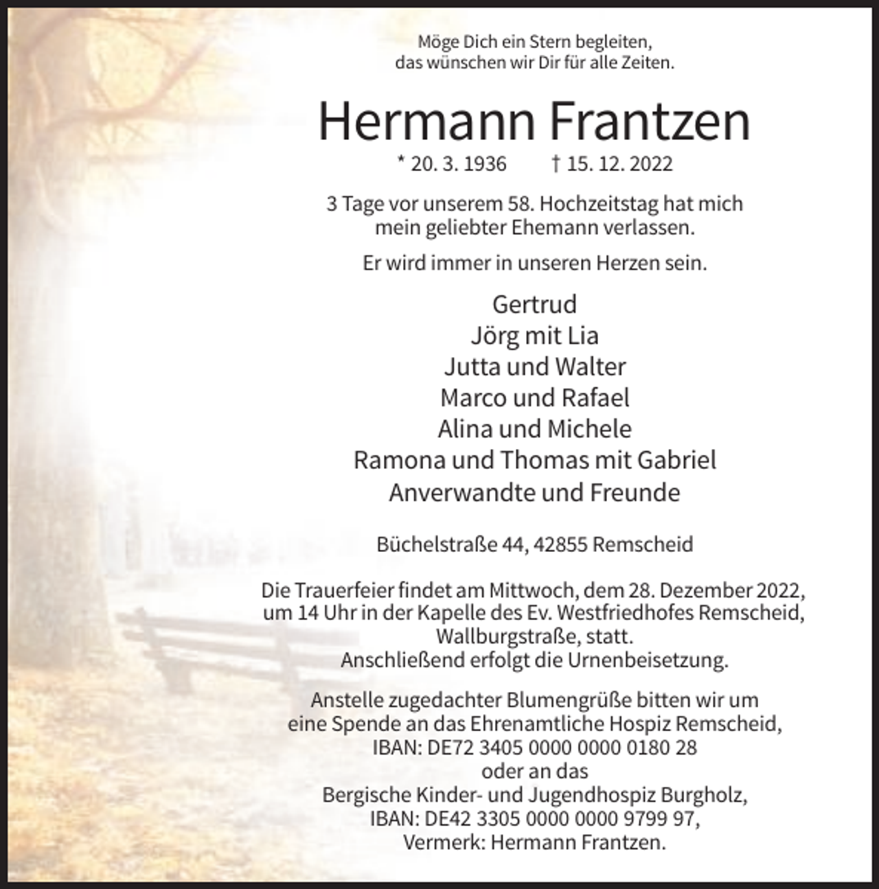 <p>Möge Dich ein Stern begleiten,<br />das wünschen wir Dir für alle Zeiten.</p><p>Hermann Frantzen<br />* 20. 3. 1936</p><p>† 15. 12. 2022</p><p>3 Tage vor unserem 58. Hochzeitstag hat mich<br />mein geliebter Ehemann verlassen.<br />Er wird immer in unseren Herzen sein.</p><p>Gertrud<br />Jörg mit Lia<br />Jutta und Walter<br />Marco und Rafael<br />Alina und Michele<br />Ramona und Thomas mit Gabriel<br />Anverwandte und Freunde<br />Büchelstraße 44, 42855 Remscheid<br />Die Trauerfeier findet am Mittwoch, dem 28. Dezember 2022,<br />um 14 Uhr in der Kapelle des Ev. Westfriedhofes Remscheid,<br />Wallburgstraße, statt.<br />Anschließend erfolgt die Urnenbeisetzung.<br />Anstelle zugedachter Blumengrüße bitten wir um<br />eine Spende an das Ehrenamtliche Hospiz Remscheid,<br />IBAN: DE72 3405 0180 28<br />oder an das<br />Bergische Kinder- und Jugendhospiz Burgholz,<br />IBAN: DE42 3305 9797,<br />Vermerk: Hermann Frantzen.</p>