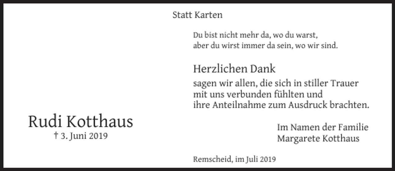 <p>Statt Karten<br />Du bist nicht mehr da, wo du warst,<br />aber du wirst immer da sein, wo wir sind.</p><p>Herzlichen Dank</p><p>Rudi Kotthaus</p><p>sagen wir allen, die sich in stiller Trauer<br />mit uns verbunden fühlten und<br />ihre Anteilnahme zum Ausdruck brachten.<br />Im Namen der Familie<br />Margarete Kotthaus</p><p>† 3. Juni 2019</p><p>Remscheid, im Juli 2019</p>