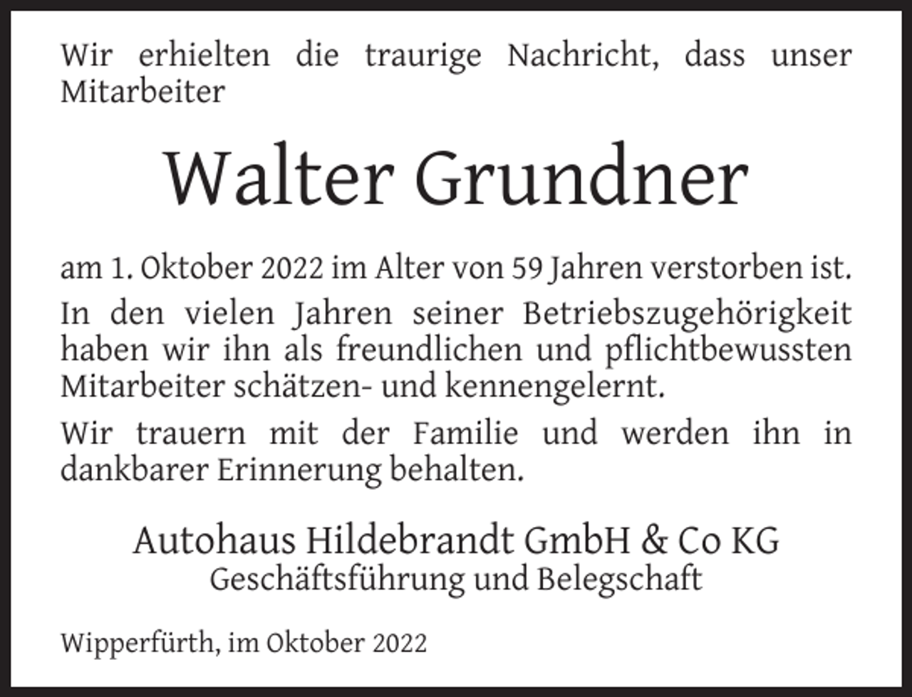 <p>Wir erhielten die traurige Nachricht, dass unser<br />Mitarbeiter</p><p>Walter Grundner<br />am 1. Oktober 2022 im Alter von 59 Jahren verstorben ist.<br />In den vielen Jahren seiner Betriebszugehörigkeit<br />haben wir ihn als freundlichen und pﬂichtbewussten<br />Mitarbeiter schätzen- und kennengelernt.<br />Wir trauern mit der Familie und werden ihn in<br />dankbarer Erinnerung behalten.</p><p>Autohaus Hildebrandt GmbH &amp; Co KG<br />Geschäftsführung und Belegschaft</p><p>Wipperfürth, im Oktober 2022</p>