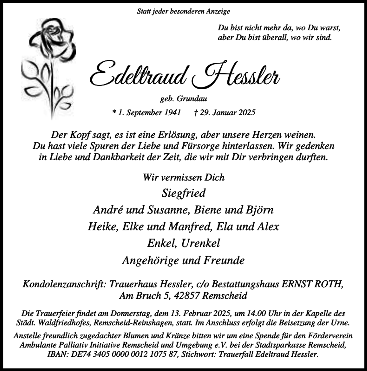 <p>Statt jeder besonderen Anzeige</p><p>Du bist nicht mehr da, wo Du warst,<br />aber Du bist überall, wo wir sind.</p><p>Edeltraud Hessler<br />geb. Grundau</p><p>* 1. September 1941</p><p>† 29. Januar 2025</p><p>Der Kopf sagt, es ist eine Erlösung, aber unsere Herzen weinen.<br />Du hast viele Spuren der Liebe und Fürsorge hinterlassen. Wir gedenken<br />in Liebe und Dankbarkeit der Zeit, die wir mit Dir verbringen durften.<br />Wir vermissen Dich</p><p>Siegfried<br />André und Susanne, Biene und Björn<br />Heike, Elke und Manfred, Ela und Alex<br />Enkel, Urenkel<br />Angehörige und Freunde<br />Kondolenzanschrift: Trauerhaus Hessler, c/o Bestattungshaus ERNST ROTH,<br />Am Bruch 5, 42857 Remscheid<br />Die Trauerfeier findet am Donnerstag, dem 13. Februar 2025, um 14.00 Uhr in der Kapelle des<br />Städt. Waldfriedhofes, Remscheid-Reinshagen, statt. Im Anschluss erfolgt die Beisetzung der Urne.<br />Anstelle freundlich zugedachter Blumen und Kränze bitten wir um eine Spende für den Förderverein<br />Ambulante Palliativ Initiative Remscheid und Umgebung e.V. bei der Stadtsparkasse Remscheid,<br />IBAN: DE74 3405 0012 1075 87, Stichwort: Trauerfall Edeltraud Hessler.</p>