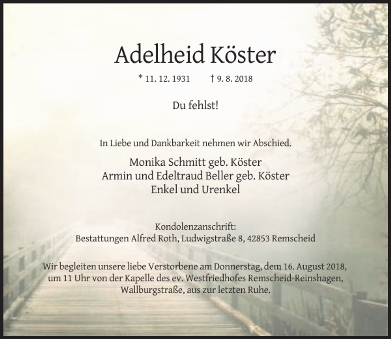 <p>Adelheid Köster<br />* 11. 12. 1931</p><p>† 9. 8. 2018</p><p>Du fehlst!</p><p>In Liebe und Dankbarkeit nehmen wir Abschied.</p><p>Monika Schmitt geb. Köster<br />Armin und Edeltraud Beller geb. Köster<br />Enkel und Urenkel</p><p>Kondolenzanschrift:<br />Bestattungen Alfred Roth, Ludwigstraße 8, 42853 Remscheid<br />Wir begleiten unsere liebe Verstorbene am Donnerstag, dem 16. August 2018,<br />um 11 Uhr von der Kapelle des ev. Westfriedhofes Remscheid-Reinshagen,<br />Wallburgstraße, aus zur letzten Ruhe.</p>