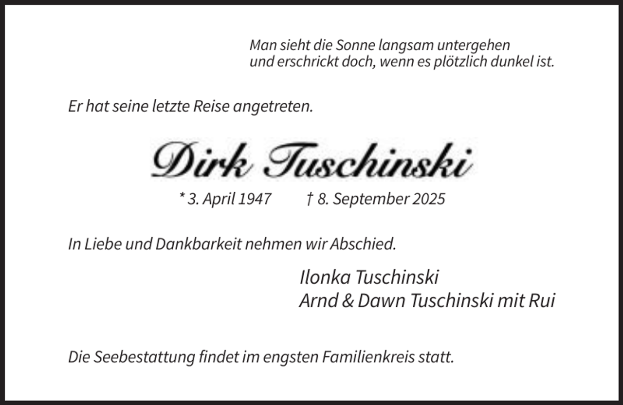 <p>Man sieht die Sonne langsam untergehen<br />und erschrickt doch, wenn es plötzlich dunkel ist.</p><p>Er hat seine letzte Reise angetreten.</p><p>* 3. April 1947</p><p>† 8. September 2025</p><p>In Liebe und Dankbarkeit nehmen wir Abschied.</p><p>Ilonka Tuschinski<br />Arnd &amp; Dawn Tuschinski mit Rui<br />Die Seebestattung findet im engsten Familienkreis statt.</p>