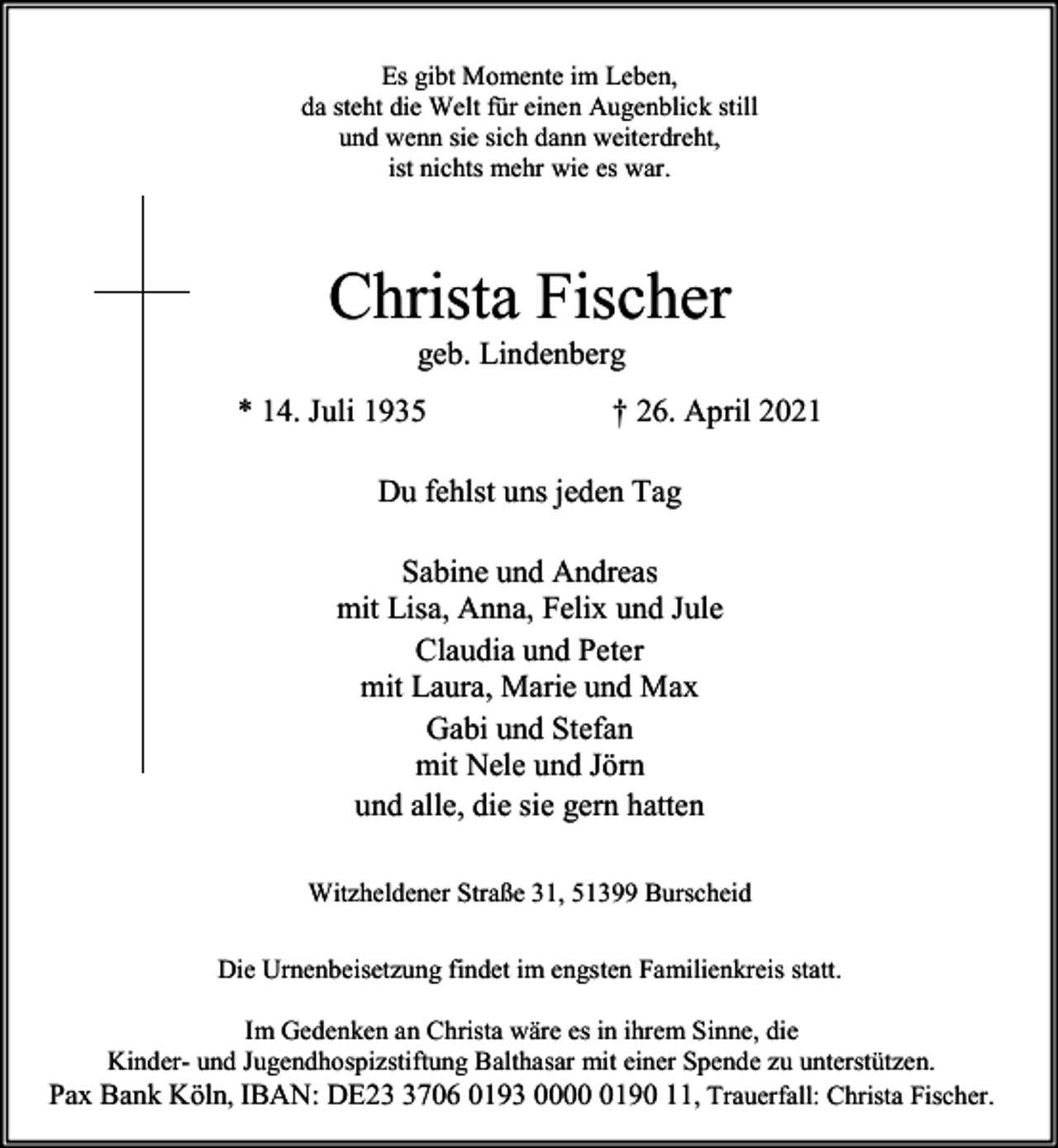 <p>Es gibt Momente im Leben,<br />da steht die Welt für einen Augenblick still<br />und wenn sie sich dann weiterdreht,<br />ist nichts mehr wie es war.</p><p>Christa Fischer<br />geb. Lindenberg</p><p>* 14. Juli 1935</p><p>† 26. April 2021</p><p>Du fehlst uns jeden Tag<br />Sabine und Andreas<br />mit Lisa, Anna, Felix und Jule<br />Claudia und Peter<br />mit Laura, Marie und Max<br />Gabi und Stefan<br />mit Nele und Jörn<br />und alle, die sie gern hatten<br />Witzheldener Straße 31, 51399 Burscheid<br />Die Urnenbeisetzung findet im engsten Familienkreis statt.<br />Im Gedenken an Christa wäre es in ihrem Sinne, die<br />Kinder- und Jugendhospizstiftung Balthasar mit einer Spende zu unterstützen.<br />Pax Bank Köln, IBAN: DE2706 0193 000190 11, Trauerfall: Christa Fischer.</p>