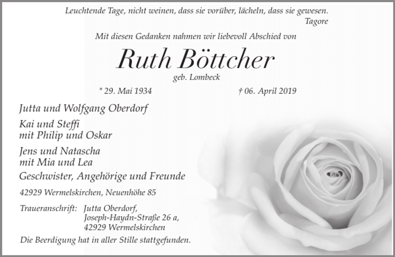 <p>Leuchtende Tage, nicht weinen, dass sie vorüber, lächeln, dass sie gewesen.<br />Tagore<br />Mit diesen Gedanken nahmen wir liebevoll Abschied von</p><p>Ruth Böttcher<br />geb. Lombeck</p><p>* 29. Mai 1934</p><p>Jutta und Wolfgang Oberdorf<br />Kai und Steffi<br />mit Philip und Oskar<br />Jens und Natascha<br />mit Mia und Lea<br />Geschwister, Angehörige und Freunde<br />42929 Wermelskirchen, Neuenhöhe 85<br />Traueranschrift: Jutta Oberdorf,<br />Joseph-Haydn-Straße 26 a,<br />42929 Wermelskirchen<br />Die Beerdigung hat in aller Stille stattgefunden.</p><p>† 06. April 2019</p>