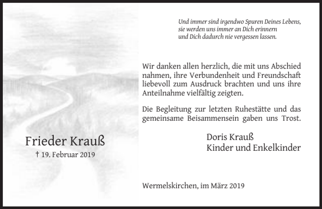 <p>Und immer sind irgendwo Spuren Deines Lebens,<br />sie werden uns immer an Dich erinnern<br />und Dich dadurch nie vergessen lassen.</p><p>Wir danken allen herzlich, die mit uns Abschied<br />nahmen, ihre Verbundenheit und Freundschaft<br />liebevoll zum Ausdruck brachten und uns ihre<br />Anteilnahme vielfältig zeigten.<br />Die Begleitung zur letzten Ruhestätte und das<br />gemeinsame Beisammensein gaben uns Trost.</p><p>Frieder Krauß</p><p>Doris Krauß<br />Kinder und Enkelkinder</p><p>† 19. Februar 2019</p><p>Wermelskirchen, im März 2019</p>