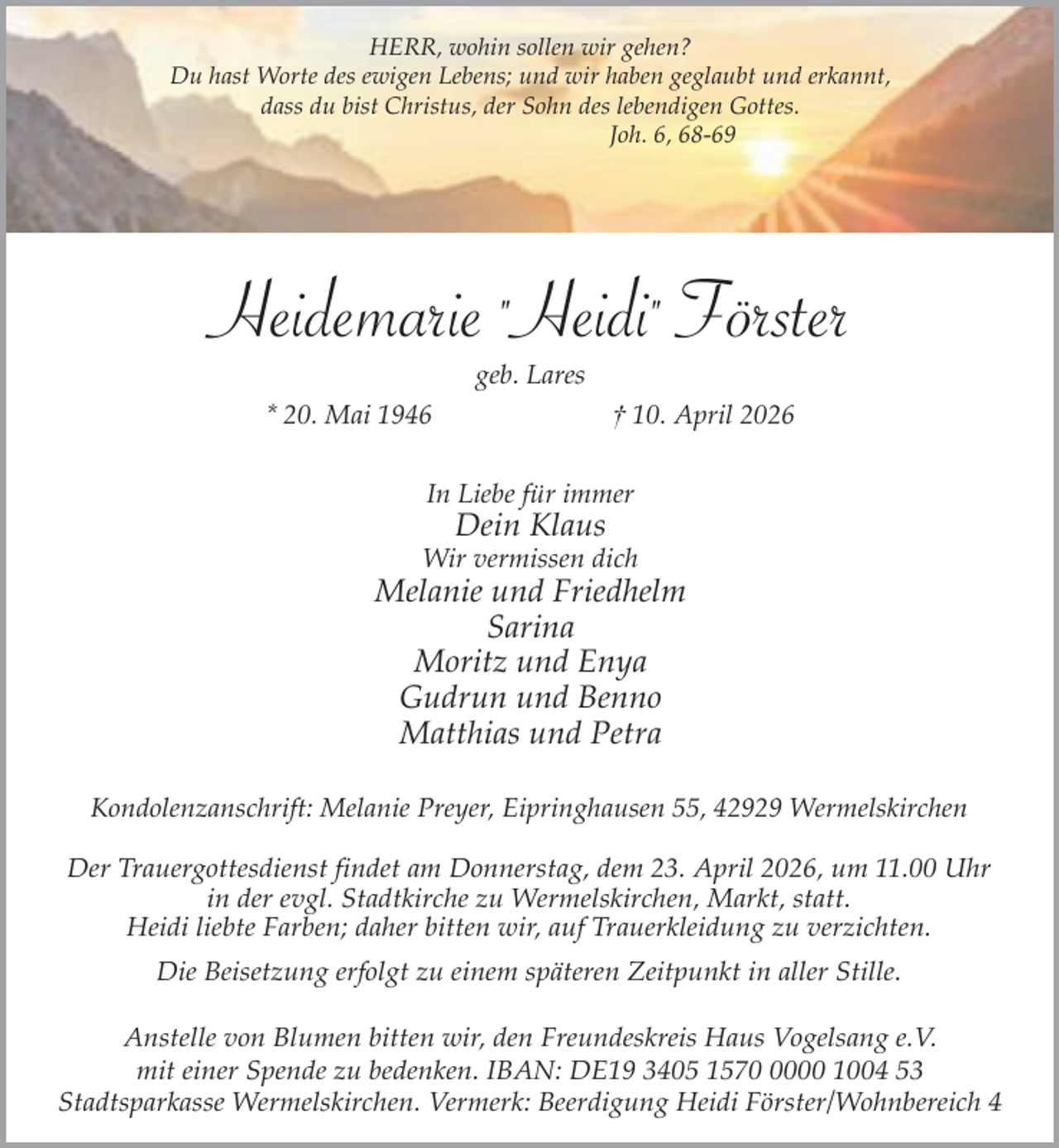 <p>HERR, wohin sollen wir gehen?<br />Du hast Worte des ewigen Lebens; und wir haben geglaubt und erkannt,<br />dass du bist Christus, der Sohn des lebendigen Gottes.<br />Joh. 6, 68-69</p><p>Heidemarie "Heidi" Förster<br />geb. Lares</p><p>* 20. Mai 1946</p><p>† 10. April 2026</p><p>In Liebe für immer</p><p>Dein Klaus</p><p>Wir vermissen dich</p><p>Melanie und Friedhelm<br />Sarina<br />Moritz und Enya<br />Gudrun und Benno<br />Matthias und Petra<br />Kondolenzanschrift: Melanie Preyer, Eipringhausen 55, 42929 Wermelskirchen<br />Der Trauergottesdienst findet am Donnerstag, dem 23. April 2026, um 11.00 Uhr<br />in der evgl. Stadtkirche zu Wermelskirchen, Markt, statt.<br />Heidi liebte Farben; daher bitten wir, auf Trauerkleidung zu verzichten.<br />Die Beisetzung erfolgt zu einem späteren Zeitpunkt in aller Stille.<br />Anstelle von Blumen bitten wir, den Freundeskreis Haus Vogelsang e.V.<br />mit einer Spende zu bedenken. IBAN: DE19 3405 157000 1004 53<br />Stadtsparkasse Wermelskirchen. Vermerk: Beerdigung Heidi Förster/Wohnbereich 4</p>