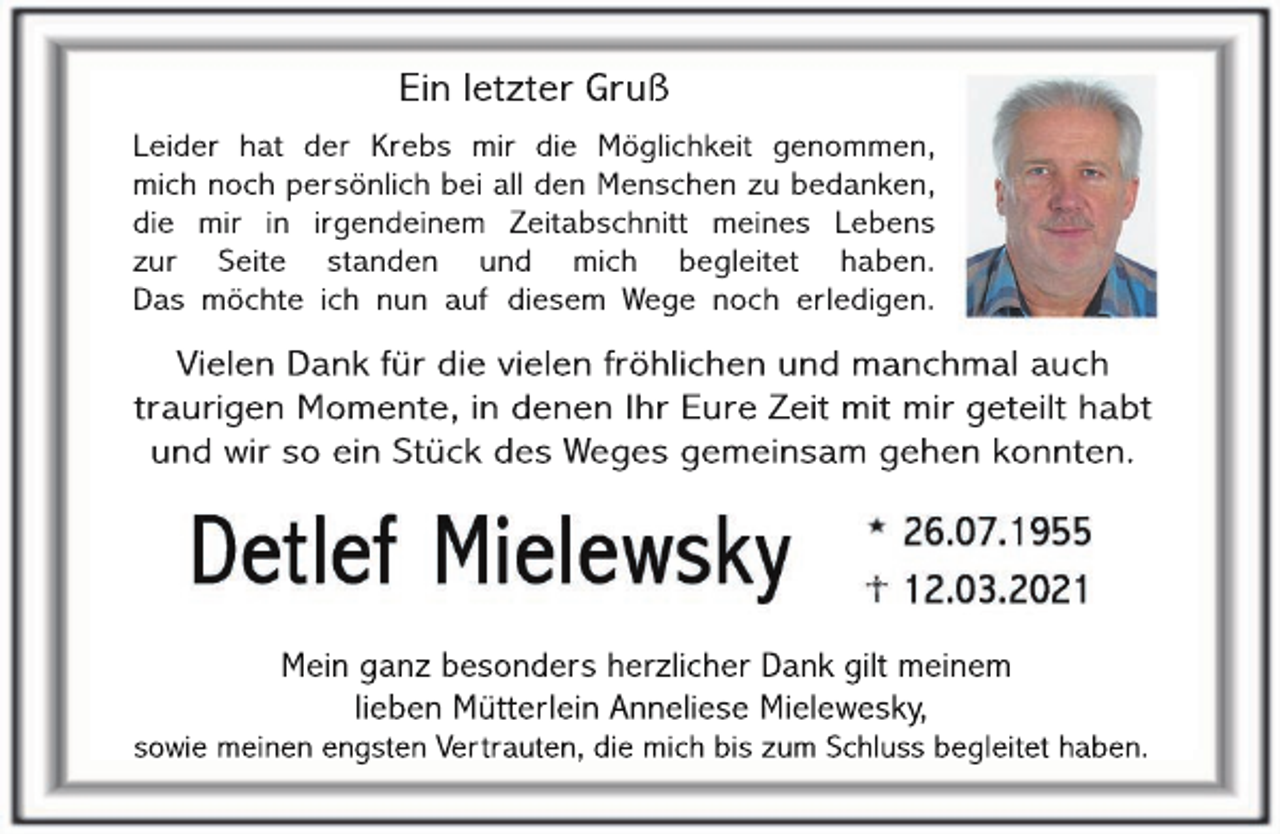 <p>Ein letzter Gruß<br />Leider hat der Krebs mir die Möglichkeit genommen,<br />mich noch persönlich bei all den Menschen zu bedanken,<br />die mir in irgendeinem Zeitabschnitt meines Lebens<br />zur Seite standen und mich begleitet haben.<br />Das möchte ich nun auf diesem Wege noch erledigen.</p><p>Vielen Dank für die vielen fröhlichen und manchmal auch<br />traurigen Momente, in denen Ihr Eure Zeit mit mir geteilt habt<br />und wir so ein Stück des Weges gemeinsam gehen konnten.</p><p>Mein ganz besonders herzlicher Dank gilt meinem<br />lieben Mütterlein Anneliese Mielewesky,</p><p>sowie meinen engsten Vertrauten, die mich bis zum Schluss begleitet haben.</p>