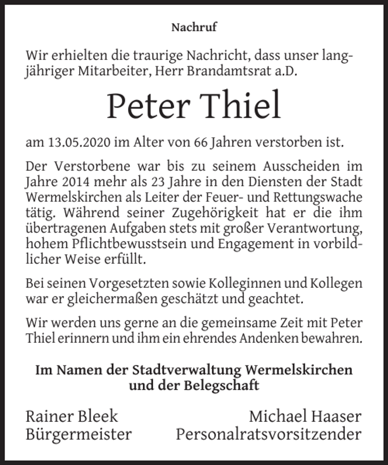 <p>Nachruf</p><p>Wir erhielten die traurige Nachricht, dass unser langjähriger Mitarbeiter, Herr Brandamtsrat a.D.</p><p>Peter Thiel<br />am 13.05.2020 im Alter von 66 Jahren verstorben ist.<br />Der Verstorbene war bis zu seinem Ausscheiden im<br />Jahre 2014 mehr als 23 Jahre in den Diensten der Stadt<br />Wermelskirchen als Leiter der Feuer- und Rettungswache<br />tätig. Während seiner Zugehörigkeit hat er die ihm<br />übertragenen Aufgaben stets mit großer Verantwortung,<br />hohem Pflichtbewusstsein und Engagement in vorbildlicher Weise erfüllt.<br />Bei seinen Vorgesetzten sowie Kolleginnen und Kollegen<br />war er gleichermaßen geschätzt und geachtet.<br />Wir werden uns gerne an die gemeinsame Zeit mit Peter<br />Thiel erinnern und ihm ein ehrendes Andenken bewahren.<br />Im Namen der Stadtverwaltung Wermelskirchen<br />und der Belegschaft</p><p>Rainer Bleek<br />Bürgermeister</p><p>Michael Haaser<br />Personalratsvorsitzender</p>
