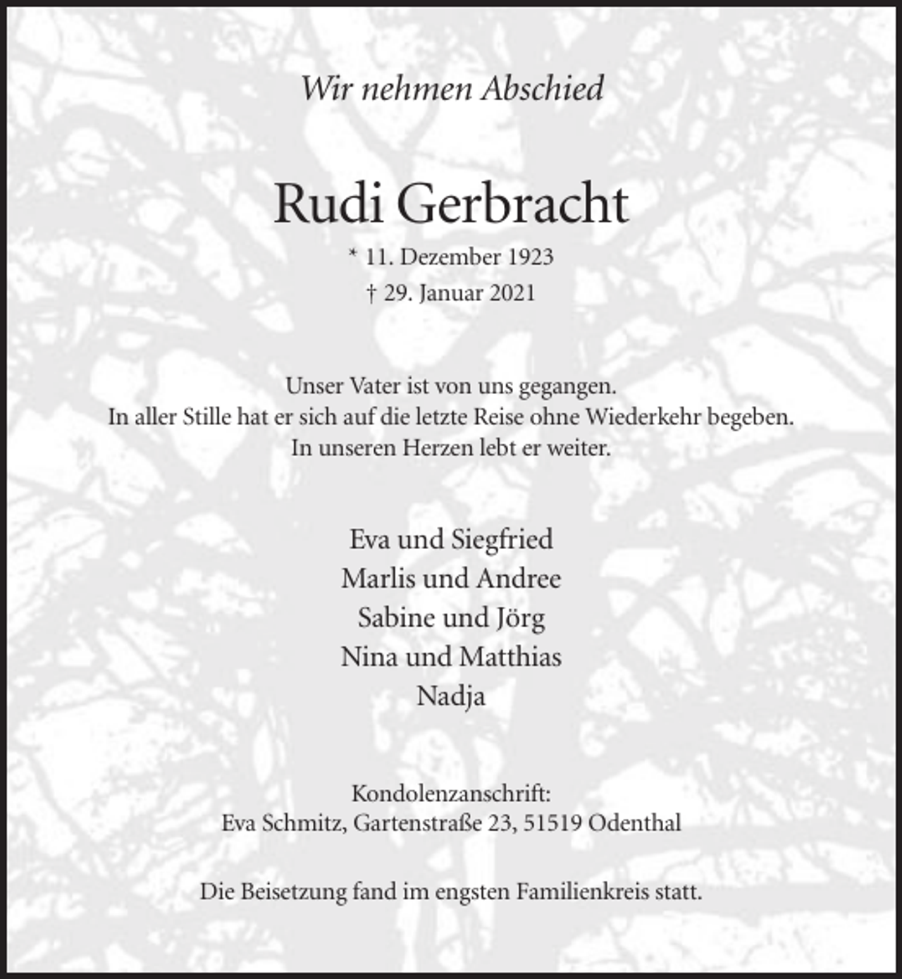 <p>Wir nehmen Abschied</p><p>Rudi Gerbracht<br />* 11. Dezember 1923<br />† 29. Januar 2021</p><p>Unser Vater ist von uns gegangen.<br />In aller Stille hat er sich auf die letzte Reise ohne Wiederkehr begeben.<br />In unseren Herzen lebt er weiter.</p><p>Eva und Siegfried<br />Marlis und Andree<br />Sabine und Jörg<br />Nina und Matthias<br />Nadja<br />Kondolenzanschrift:<br />Eva Schmitz, Gartenstraße 23, 51519 Odenthal<br />Die Beisetzung fand im engsten Familienkreis statt.</p>