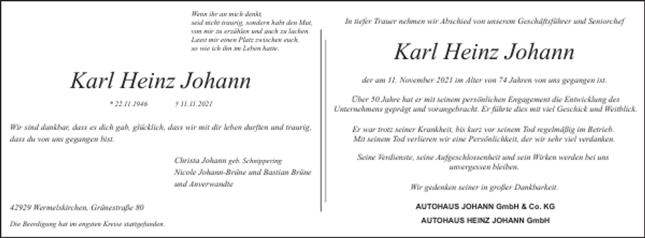 <p>Wenn ihr an mich denkt,<br />seid nicht traurig, sondern habt den Mut,<br />von mir zu erzählen und auch zu lachen.<br />Lasst mir einen Platz zwischen euch,<br />so wie ich ihn im Leben hatte.</p><p>Karl Heinz Johann<br />* 22.11.1946</p><p>† 11.11.2021</p><p>Wir sind dankbar, dass es dich gab, glücklich, dass wir mit dir leben durften und traurig,<br />dass du von uns gegangen bist.<br />Christa Johann geb. Schnippering<br />Nicole Johann-Brüne und Bastian Brüne<br />und Anverwandte<br />42929 Wermelskirchen, Grünestraße 80<br />Die Beerdigung hat im engsten Kreise stattgefunden.</p><p>In tiefer Trauer nehmen wir Abschied von unserem Geschäftsführer und Seniorchef</p><p>Karl Heinz Johann<br />der am 11. November 2021 im Alter von 74 Jahren von uns gegangen ist.<br />Über 50 Jahre hat er mit seinem persönlichen Engagement die Entwicklung des<br />Unternehmens geprägt und vorangebracht. Er führte dies mit viel Geschick und Weitblick.<br />Er war trotz seiner Krankheit, bis kurz vor seinem Tod regelmäßig im Betrieb.<br />Mit seinem Tod verlieren wir eine Persönlichkeit, der wir sehr viel verdanken.<br />Seine Verdienste, seine Aufgeschlossenheit und sein Wirken werden bei uns<br />unvergessen bleiben.<br />Wir gedenken seiner in großer Dankbarkeit.<br />AUTOHAUS JOHANN GmbH &amp; Co. KG<br />AUTOHAUS HEINZ JOHANN GmbH</p>