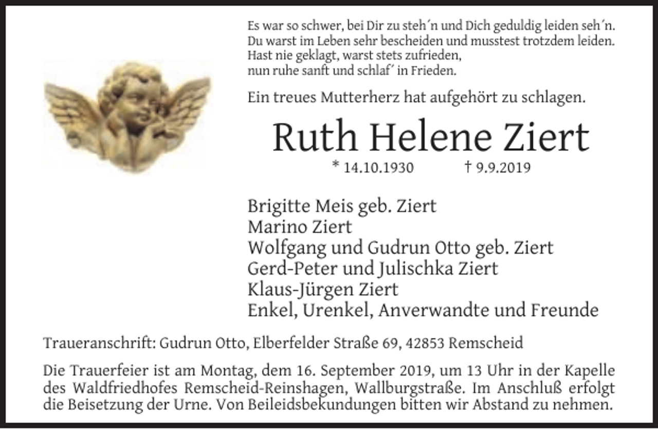 <p>Es war so schwer, bei Dir zu steh´n und Dich geduldig leiden seh´n.<br />Du warst im Leben sehr bescheiden und musstest trotzdem leiden.<br />Hast nie geklagt, warst stets zufrieden,<br />nun ruhe sanft und schlaf´ in Frieden.</p><p>Ein treues Mutterherz hat aufgehört zu schlagen.</p><p>Ruth Helene Ziert<br />* 14.10.1930</p><p>† 9.9.2019</p><p>Brigitte Meis geb. Ziert<br />Marino Ziert<br />Wolfgang und Gudrun Otto geb. Ziert<br />Gerd-Peter und Julischka Ziert<br />Klaus-Jürgen Ziert<br />Enkel, Urenkel, Anverwandte und Freunde<br />Traueranschrift: Gudrun Otto, Elberfelder Straße 69, 42853 Remscheid<br />Die Trauerfeier ist am Montag, dem 16. September 2019, um 13 Uhr in der Kapelle<br />des Waldfriedhofes Remscheid-Reinshagen, Wallburgstraße. Im Anschluß erfolgt<br />die Beisetzung der Urne. Von Beileidsbekundungen bitten wir Abstand zu nehmen.</p>