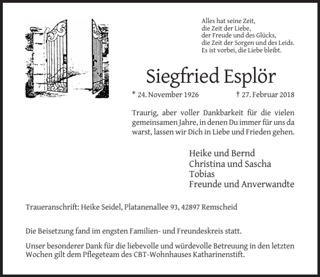 <p>Alles hat seine Zeit,<br />die Zeit der Liebe,<br />der Freude und des Glücks,<br />die Zeit der Sorgen und des Leids.<br />Es ist vorbei, die Liebe bleibt.</p><p>Siegfried Esplör<br />* 24. November 1926</p><p>† 27. Februar 2018</p><p>Traurig, aber voller Dankbarkeit für die vielen<br />gemeinsamen Jahre, in denen Du immer für uns da<br />warst, lassen wir Dich in Liebe und Frieden gehen.</p><p>Heike und Bernd<br />Christina und Sascha<br />Tobias<br />Freunde und Anverwandte<br />Traueranschrift: Heike Seidel, Platanenallee 93, 42897 Remscheid</p><p>Die Beisetzung fand im engsten Familien- und Freundeskreis statt.<br />Unser besonderer Dank für die liebevolle und würdevolle Betreuung in den letzten<br />Wochen gilt dem Pflegeteam des CBT-Wohnhauses Katharinenstift.</p>