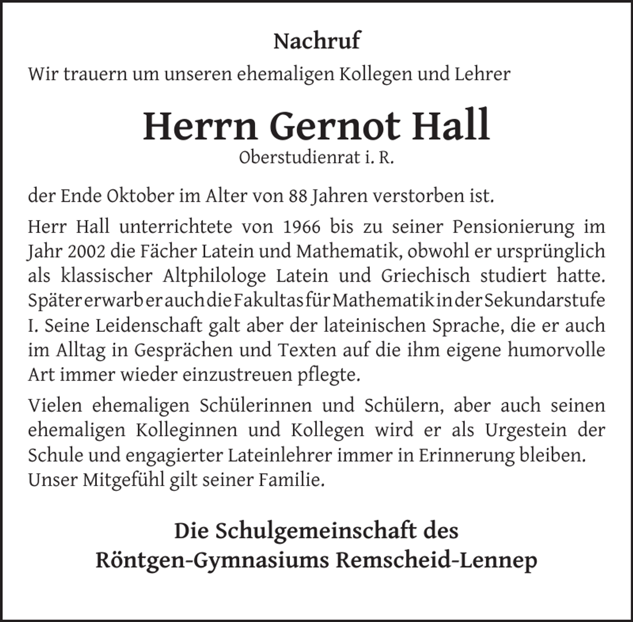 <p>Nachruf<br />Wir trauern um unseren ehemaligen Kollegen und Lehrer</p>
<p>Herrn Gernot Hall<br />Oberstudienrat i. R.</p>
<p>der Ende Oktober im Alter von 88 Jahren verstorben ist.<br />Herr Hall unterrichtete von 1966 bis zu seiner Pensionierung im<br />Jahr 2002 die Fächer Latein und Mathematik, obwohl er ursprünglich<br />als klassischer Altphilologe Latein und Griechisch studiert hatte.<br />SpätererwarberauchdieFakultasfürMathematikinderSekundarstufe<br />I. Seine Leidenschaft galt aber der lateinischen Sprache, die er auch<br />im Alltag in Gesprächen und Texten auf die ihm eigene humorvolle<br />Art immer wieder einzustreuen pﬂegte.<br />Vielen ehemaligen Schülerinnen und Schülern, aber auch seinen<br />ehemaligen Kolleginnen und Kollegen wird er als Urgestein der<br />Schule und engagierter Lateinlehrer immer in Erinnerung bleiben.<br />Unser Mitgefühl gilt seiner Familie.</p>
<p>Die Schulgemeinschaft des<br />Röntgen-Gymnasiums Remscheid-Lennep</p>