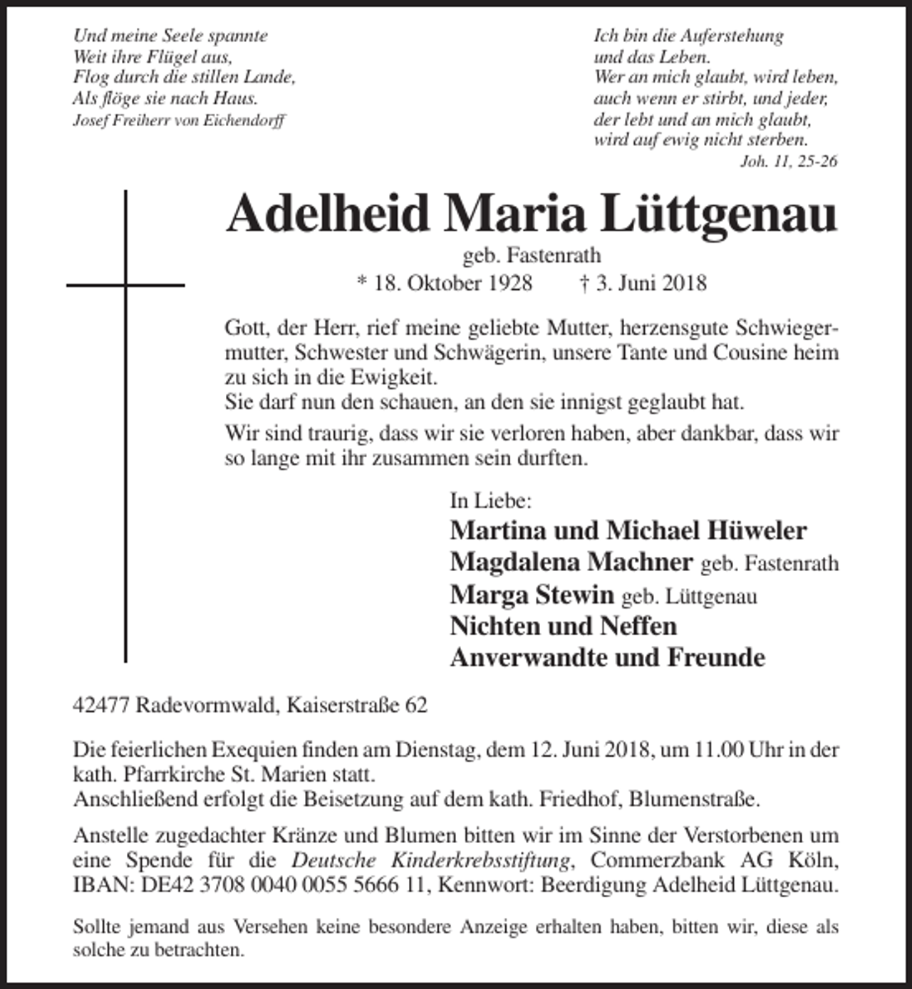 <p>Und meine Seele spannte<br />Weit ihre Flügel aus,<br />Flog durch die stillen Lande,<br />Als flöge sie nach Haus.</p><p>Ich bin die Auferstehung<br />und das Leben.<br />Wer an mich glaubt, wird leben,<br />auch wenn er stirbt, und jeder,<br />der lebt und an mich glaubt,<br />wird auf ewig nicht sterben.</p><p>Josef Freiherr von Eichendorff</p><p>Joh. 11, 25-26</p><p>Adelheid Maria Lüttgenau<br />geb. Fastenrath<br />* 18. Oktober 1928<br />† 3. Juni 2018<br />Gott, der Herr, rief meine geliebte Mutter, herzensgute Schwiegermutter, Schwester und Schwägerin, unsere Tante und Cousine heim<br />zu sich in die Ewigkeit.<br />Sie darf nun den schauen, an den sie innigst geglaubt hat.<br />Wir sind traurig, dass wir sie verloren haben, aber dankbar, dass wir<br />so lange mit ihr zusammen sein durften.<br />In Liebe:</p><p>Martina und Michael Hüweler<br />Magdalena Machner geb. Fastenrath<br />Marga Stewin geb. Lüttgenau<br />Nichten und Neffen<br />Anverwandte und Freunde<br />42477 Radevormwald, Kaiserstraße 62<br />Die feierlichen Exequien finden am Dienstag, dem 12. Juni 2018, um 11.00 Uhr in der<br />kath. Pfarrkirche St. Marien statt.<br />Anschließend erfolgt die Beisetzung auf dem kath. Friedhof, Blumenstraße.<br />Anstelle zugedachter Kränze und Blumen bitten wir im Sinne der Verstorbenen um<br />eine Spende für die Deutsche Kinderkrebsstiftung, Commerzbank AG Köln,<br />IBAN: DE42 3708 00405666 11, Kennwort: Beerdigung Adelheid Lüttgenau.<br />Sollte jemand aus Versehen keine besondere Anzeige erhalten haben, bitten wir, diese als<br />solche zu betrachten.</p>