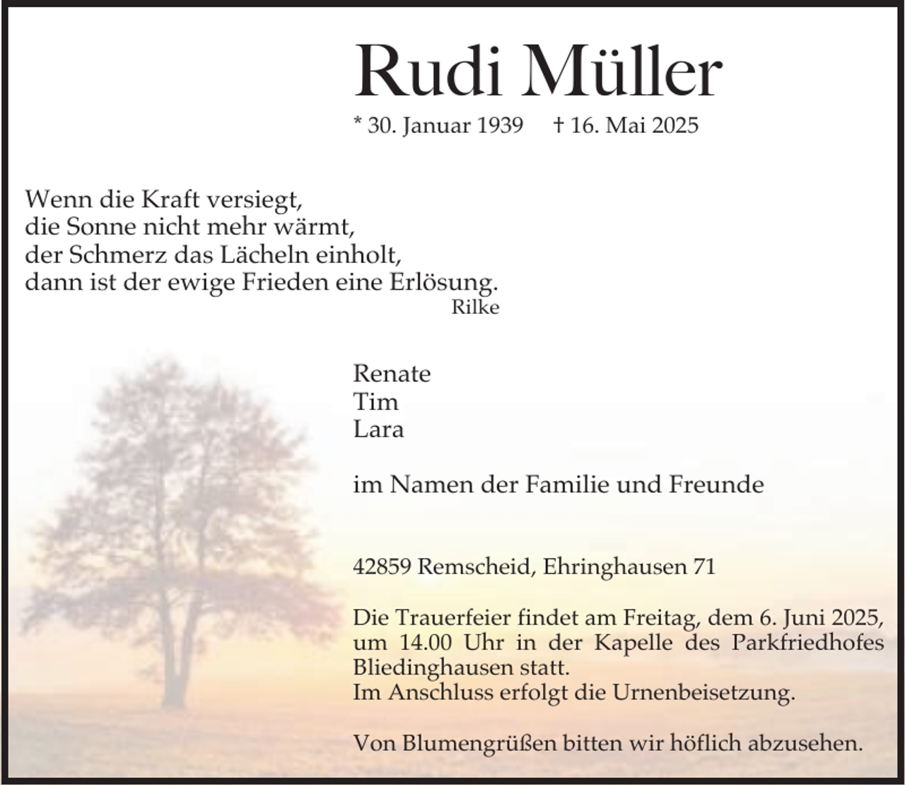 <p>Rudi Müller</p><p>* 30. Januar 1939</p><p>† 16. Mai 2025</p><p>Wenn die Kraft versiegt,<br />die Sonne nicht mehr wärmt,<br />der Schmerz das Lächeln einholt,<br />dann ist der ewige Frieden eine Erlösung.</p><p>Rilke</p><p>Renate<br />Tim<br />Lara<br />im Namen der Familie und Freunde<br />42859 Remscheid, Ehringhausen 71<br />Die Trauerfeier findet am Freitag, dem 6. Juni 2025,<br />um 14.00 Uhr in der Kapelle des Parkfriedhofes<br />Bliedinghausen statt.<br />Im Anschluss erfolgt die Urnenbeisetzung.<br />Von Blumengrüßen bitten wir höflich abzusehen.</p>