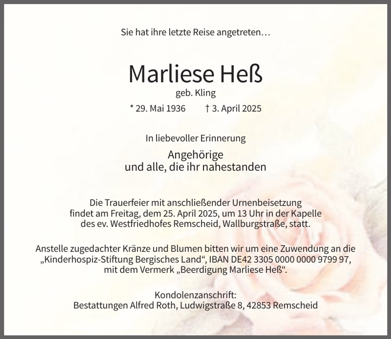 <p>Sie hat ihre letzte Reise angetreten…</p><p>Marliese Heß<br />geb. Kling<br />* 29. Mai 1936</p><p>† 3. April 2025</p><p>In liebevoller Erinnerung</p><p>Angehörige<br />und alle, die ihr nahestanden<br />Die Trauerfeier mit anschließender Urnenbeisetzung<br />findet am Freitag, dem 25. April 2025, um 13 Uhr in der Kapelle<br />des ev. Westfriedhofes Remscheid, Wallburgstraße, statt.<br />Anstelle zugedachter Kränze und Blumen bitten wir um eine Zuwendung an die<br />„Kinderhospiz-Stiftung Bergisches Land“, IBAN DE42 3305 9797,<br />mit dem Vermerk „Beerdigung Marliese Heß“.<br />Kondolenzanschrift:<br />Bestattungen Alfred Roth, Ludwigstraße 8, 42853 Remscheid</p>