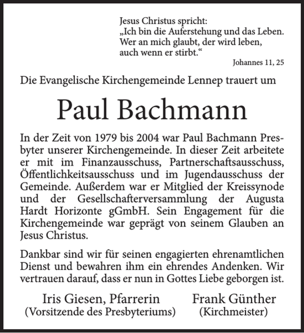 <p>Jesus Christus spricht:<br />„Ich bin die Auferstehung und das Leben.<br />Wer an mich glaubt, der wird leben,<br />auch wenn er stirbt.“<br />Johannes 11, 25</p><p>Die Evangelische Kirchengemeinde Lennep trauert um</p><p>Paul Bachmann<br />In der Zeit von 1979 bis 2004 war Paul Bachmann Presbyter unserer Kirchengemeinde. In dieser Zeit arbeitete<br />er mit im Finanzausschuss, Partnerschaftsausschuss,<br />Öffentlichkeitsausschuss und im Jugendausschuss der<br />Gemeinde. Außerdem war er Mitglied der Kreissynode<br />und der Gesellschafterversammlung der Augusta<br />Hardt Horizonte gGmbH. Sein Engagement für die<br />Kirchengemeinde war geprägt von seinem Glauben an<br />Jesus Christus.<br />Dankbar sind wir für seinen engagierten ehrenamtlichen<br />Dienst und bewahren ihm ein ehrendes Andenken. Wir<br />vertrauen darauf, dass er nun in Gottes Liebe geborgen ist.</p><p>Iris Giesen, Pfarrerin</p><p>(Vorsitzende des Presbyteriums)</p><p>Frank Günther<br />(Kirchmeister)</p>