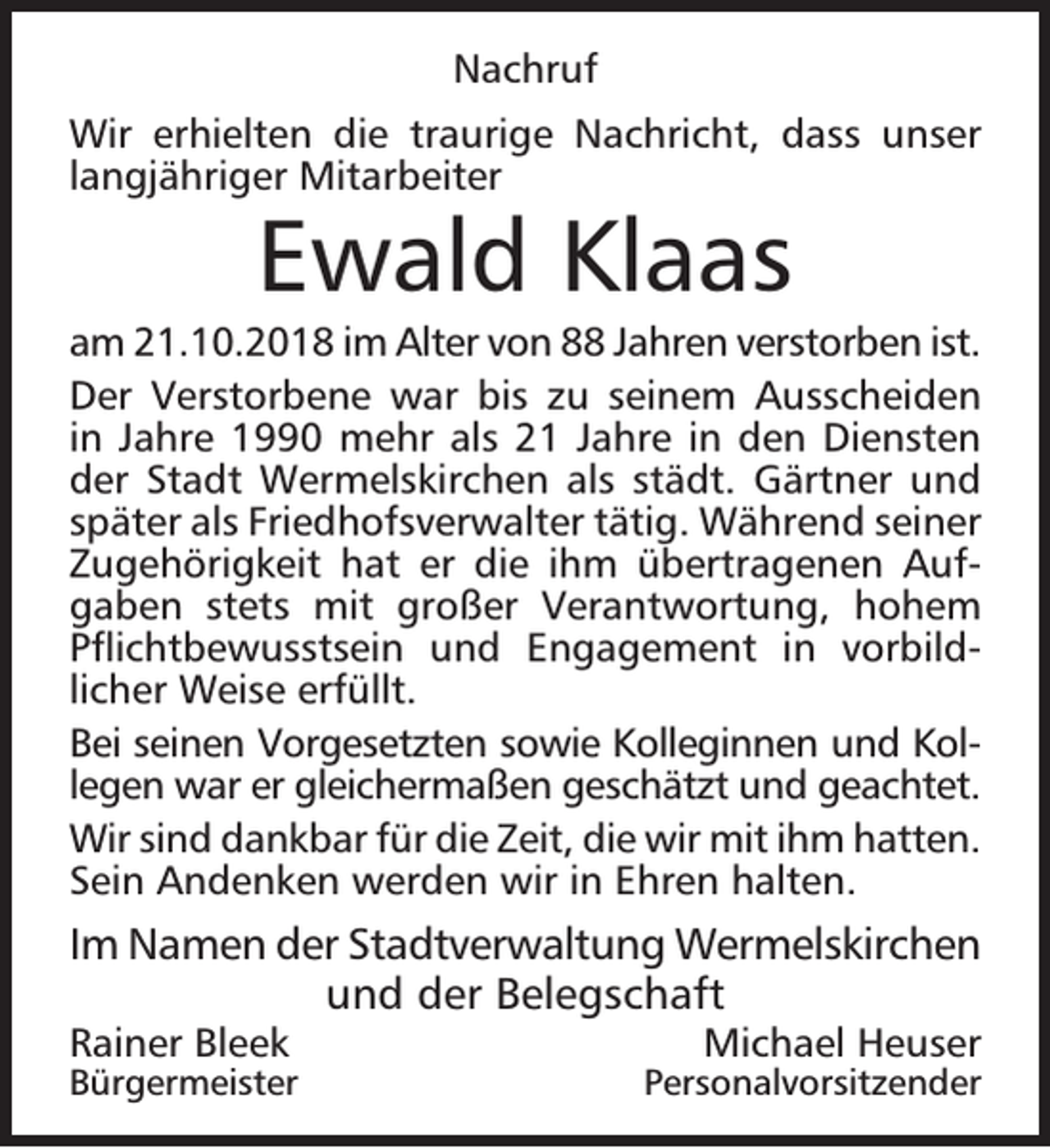 <p>Nachruf<br />Wir erhielten die traurige Nachricht, dass unser<br />langjähriger Mitarbeiter</p><p>Ewald Klaas</p><p>am 21.10.2018 im Alter von 88 Jahren verstorben ist.<br />Der Verstorbene war bis zu seinem Ausscheiden<br />in Jahre 1990 mehr als 21 Jahre in den Diensten<br />der Stadt Wermelskirchen als städt. Gärtner und<br />später als Friedhofsverwalter tätig. Während seiner<br />Zugehörigkeit hat er die ihm übertragenen Aufgaben stets mit großer Verantwortung, hohem<br />Pﬂichtbewusstsein und Engagement in vorbildlicher Weise erfüllt.<br />Bei seinen Vorgesetzten sowie Kolleginnen und Kollegen war er gleichermaßen geschätzt und geachtet.<br />Wir sind dankbar für die Zeit, die wir mit ihm hatten.<br />Sein Andenken werden wir in Ehren halten.</p><p>Im Namen der Stadtverwaltung Wermelskirchen<br />und der Belegschaft<br />Rainer Bleek</p><p>Bürgermeister</p><p>Michael Heuser</p><p>Personalvorsitzender</p>