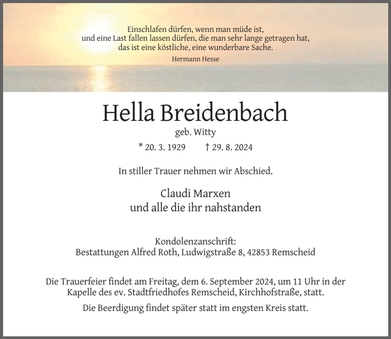<p>Einschlafen dürfen, wenn man müde ist,<br />und eine Last fallen lassen dürfen, die man sehr lange getragen hat,<br />das ist eine köstliche, eine wunderbare Sache.<br />Hermann Hesse</p><p>Hella Breidenbach<br />geb. Witty<br />* 20. 3. 1929</p><p>† 29. 8. 2024</p><p>In stiller Trauer nehmen wir Abschied.</p><p>Claudi Marxen<br />und alle die ihr nahstanden<br />Kondolenzanschrift:<br />Bestattungen Alfred Roth, Ludwigstraße 8, 42853 Remscheid</p><p>Die Trauerfeier findet am Freitag, dem 6. September 2024, um 11 Uhr in der<br />Kapelle des ev. Stadtfriedhofes Remscheid, Kirchhofstraße, statt.<br />Die Beerdigung findet später statt im engsten Kreis statt.</p>