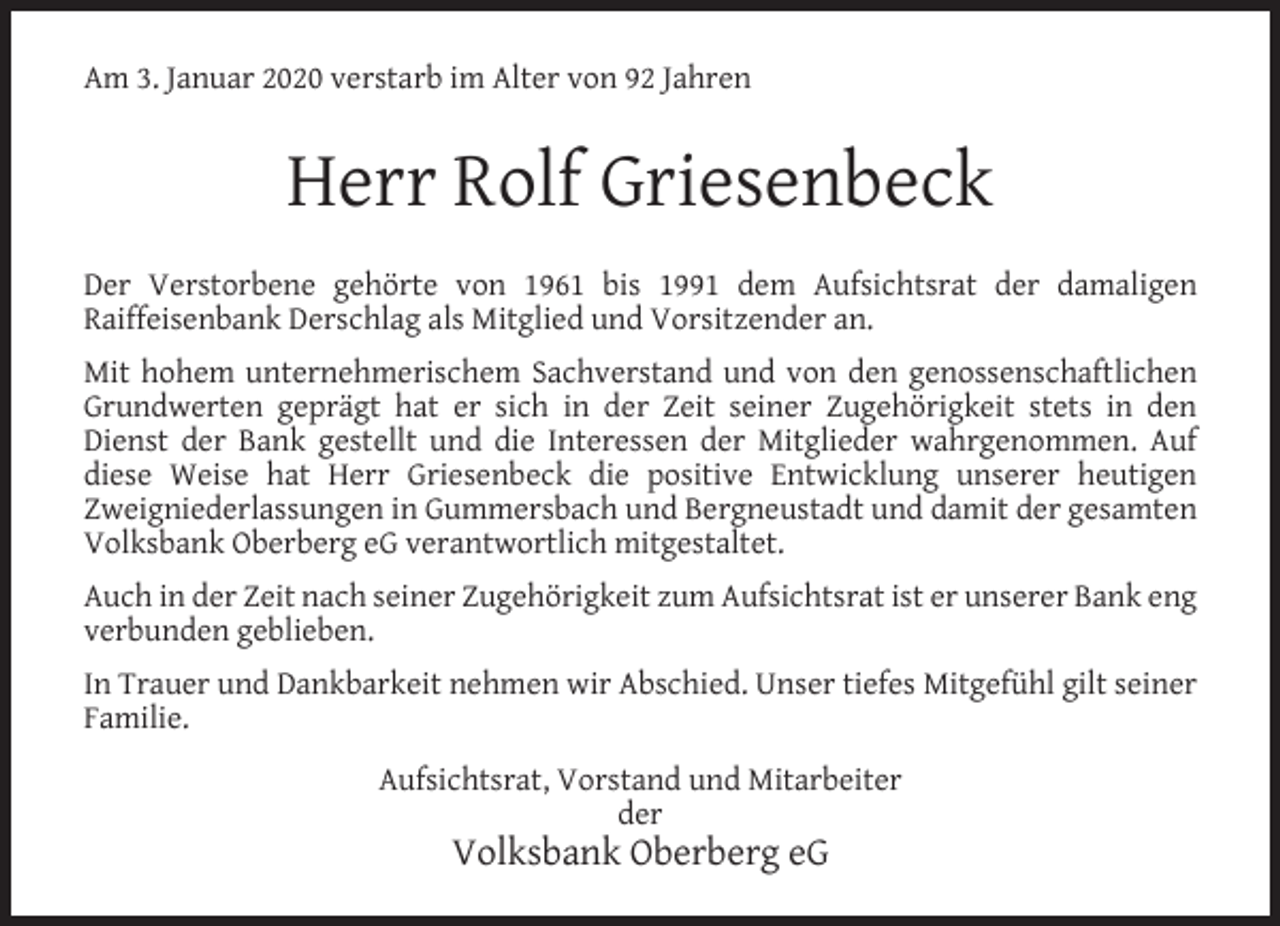 <p>Am 3. Januar 2020 verstarb im Alter von 92 Jahren</p><p>Herr Rolf Griesenbeck<br />Der Verstorbene gehörte von 1961 bis 1991 dem Aufsichtsrat der damaligen<br />Raiffeisenbank Derschlag als Mitglied und Vorsitzender an.<br />Mit hohem unternehmerischem Sachverstand und von den genossenschaftlichen<br />Grundwerten geprägt hat er sich in der Zeit seiner Zugehörigkeit stets in den<br />Dienst der Bank gestellt und die Interessen der Mitglieder wahrgenommen. Auf<br />diese Weise hat Herr Griesenbeck die positive Entwicklung unserer heutigen<br />Zweigniederlassungen in Gummersbach und Bergneustadt und damit der gesamten<br />Volksbank Oberberg eG verantwortlich mitgestaltet.<br />Auch in der Zeit nach seiner Zugehörigkeit zum Aufsichtsrat ist er unserer Bank eng<br />verbunden geblieben.<br />In Trauer und Dankbarkeit nehmen wir Abschied. Unser tiefes Mitgefühl gilt seiner<br />Familie.<br />Aufsichtsrat, Vorstand und Mitarbeiter<br />der</p><p>Volksbank Oberberg eG</p>