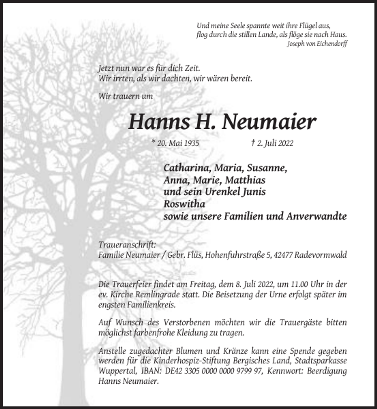 <p>Und meine Seele spannte weit ihre Flügel aus,<br />flog durch die stillen Lande, als flöge sie nach Haus.<br />Joseph von Eichendorff</p><p>Jetzt nun war es für dich Zeit.<br />Wir irrten, als wir dachten, wir wären bereit.<br />Wir trauern um</p><p>Hanns H. Neumaier<br />* 20. Mai 1935</p><p>† 2. Juli 2022</p><p>Catharina, Maria, Susanne,<br />Anna, Marie, Matthias<br />und sein Urenkel Junis<br />Roswitha<br />sowie unsere Familien und Anverwandte<br />Traueranschrift:<br />Familie Neumaier / Gebr. Flüs, Hohenfuhrstraße 5, 42477 Radevormwald</p><p>Die Trauerfeier findet am Freitag, dem 8. Juli 2022, um 11.00 Uhr in der<br />ev. Kirche Remlingrade statt. Die Beisetzung der Urne erfolgt später im<br />engsten Familienkreis.<br />Auf Wunsch des Verstorbenen möchten wir die Trauergäste bitten<br />möglichst farbenfrohe Kleidung zu tragen.<br />Anstelle zugedachter Blumen und Kränze kann eine Spende gegeben<br />werden für die Kinderhospiz-Stiftung Bergisches Land, Stadtsparkasse<br />Wuppertal, IBAN: DE42 3305 9797, Kennwort: Beerdigung<br />Hanns Neumaier.</p>