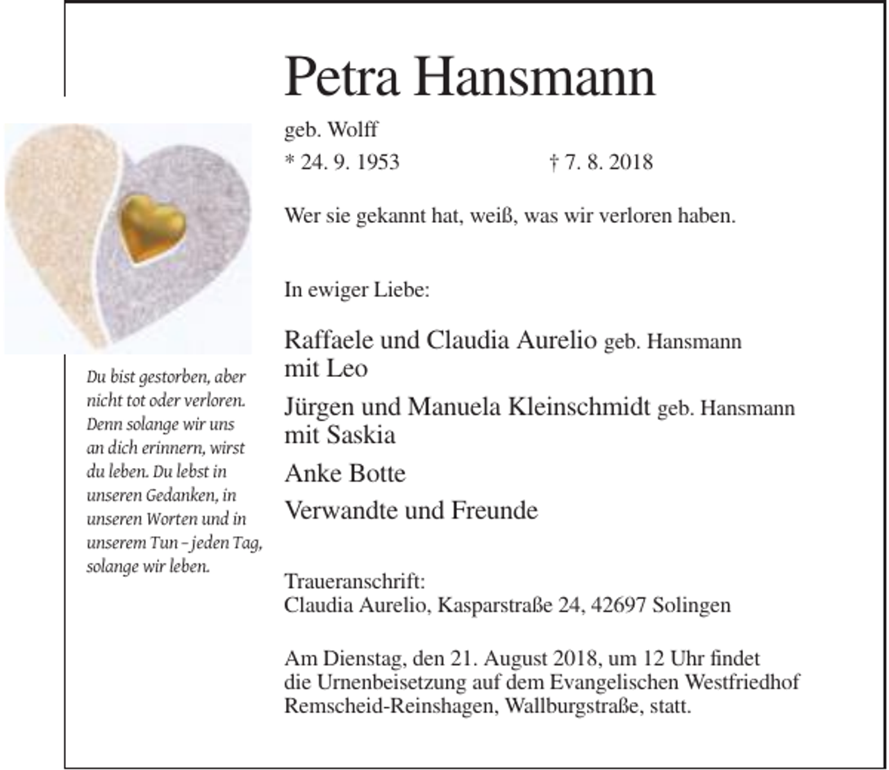 <p>Petra Hansmann<br />geb. Wolff<br />* 24. 9. 1953</p><p>† 7. 8. 2018</p><p>Wer sie gekannt hat, weiß, was wir verloren haben.<br />In ewiger Liebe:</p><p>Du bist gestorben, aber<br />nicht tot oder verloren.<br />Denn solange wir uns<br />an dich erinnern, wirst<br />du leben. Du lebst in<br />unseren Gedanken, in<br />unseren Worten und in<br />unserem Tun – jeden Tag,<br />solange wir leben.</p><p>Raffaele und Claudia Aurelio geb. Hansmann<br />mit Leo<br />Jürgen und Manuela Kleinschmidt geb. Hansmann<br />mit Saskia<br />Anke Botte<br />Verwandte und Freunde<br />Traueranschrift:<br />Claudia Aurelio, Kasparstraße 24, 42697 Solingen<br />Am Dienstag, den 21. August 2018, um 12 Uhr findet<br />die Urnenbeisetzung auf dem Evangelischen Westfriedhof<br />Remscheid-Reinshagen, Wallburgstraße, statt.</p>