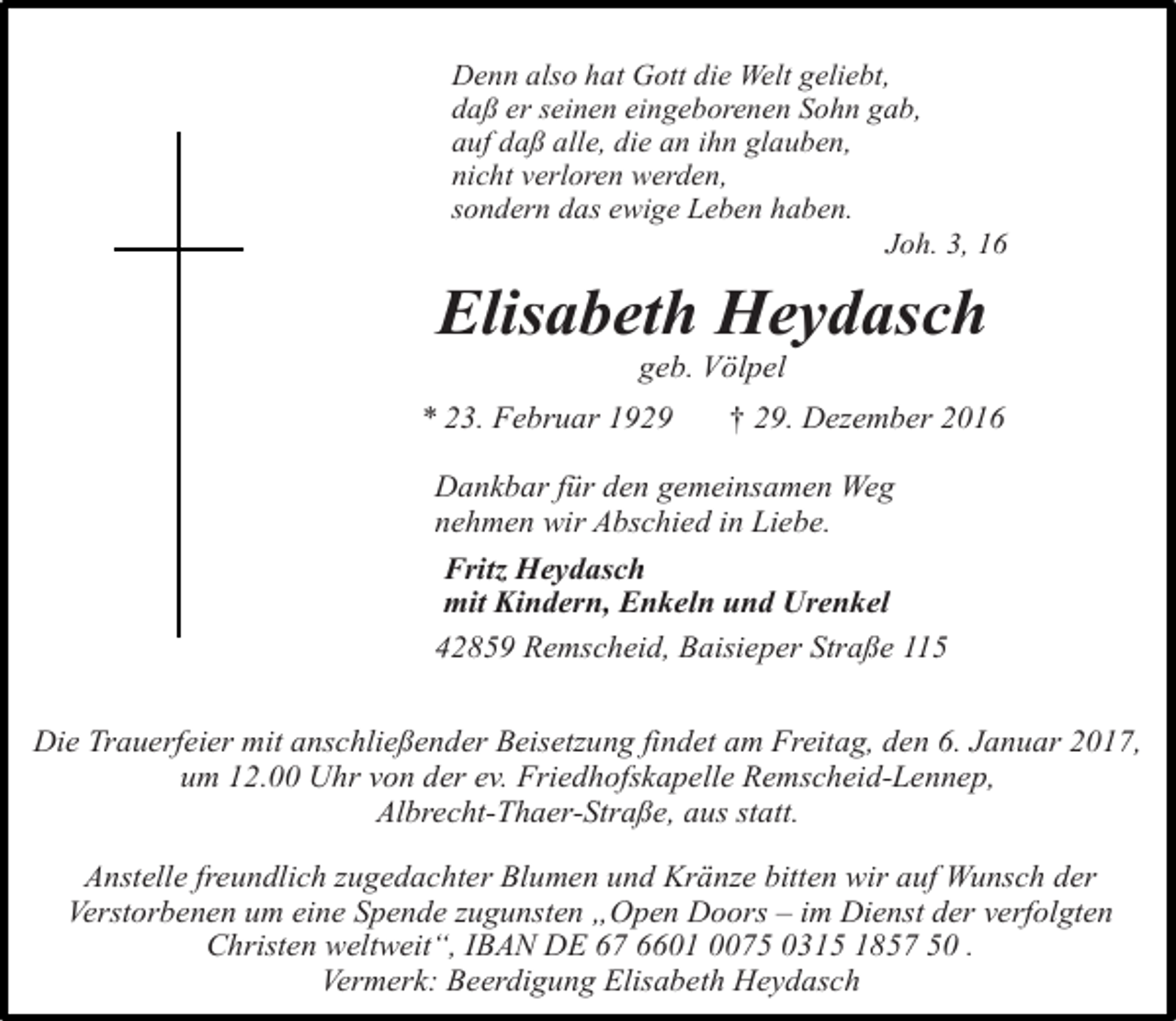 <p>Denn also hat Gott die Welt geliebt,<br />daß er seinen eingeborenen Sohn gab,<br />auf daß alle, die an ihn glauben,<br />nicht verloren werden,<br />sondern das ewige Leben haben.<br />Joh. 3, 16</p><p>Elisabeth Heydasch<br />geb. Völpel</p><p>* 23. Februar 1929</p><p>† 29. Dezember 2016</p><p>Dankbar für den gemeinsamen Weg<br />nehmen wir Abschied in Liebe.<br />Fritz Heydasch<br />mit Kindern, Enkeln und Urenkel<br />42859 Remscheid, Baisieper Straße 115<br />Die Trauerfeier mit anschließender Beisetzung findet am Freitag, den 6. Januar 2017,<br />um 12.00 Uhr von der ev. Friedhofskapelle Remscheid-Lennep,<br />Albrecht-Thaer-Straße, aus statt.<br />Anstelle freundlich zugedachter Blumen und Kränze bitten wir auf Wunsch der<br />Verstorbenen um eine Spende zugunsten „Open Doors – im Dienst der verfolgten<br />Christen weltweit“, IBAN DE 67 6601 0075 0315 1857 50 .<br />Vermerk: Beerdigung Elisabeth Heydasch</p>