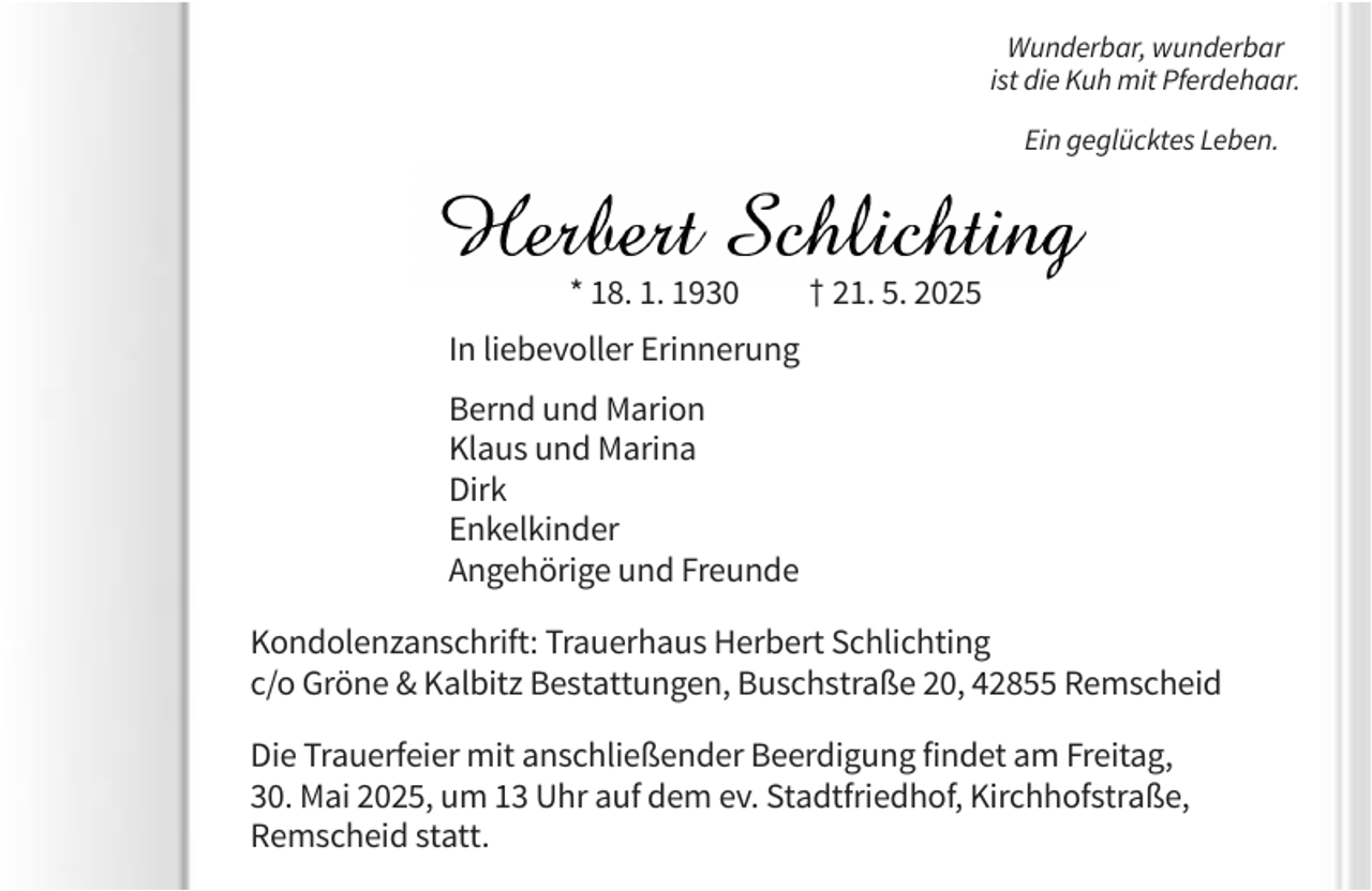<p>Wunderbar, wunderbar<br />ist die Kuh mit Pferdehaar.<br />Ein geglücktes Leben.</p><p>* 18. 1. 1930</p><p>† 21. 5. 2025</p><p>In liebevoller Erinnerung<br />Bernd und Marion<br />Klaus und Marina<br />Dirk<br />Enkelkinder<br />Angehörige und Freunde<br />Kondolenzanschrift: Trauerhaus Herbert Schlichting<br />c/o Gröne &amp; Kalbitz Bestattungen, Buschstraße 20, 42855 Remscheid<br />Die Trauerfeier mit anschließender Beerdigung findet am Freitag,<br />30. Mai 2025, um 13 Uhr auf dem ev. Stadtfriedhof, Kirchhofstraße,<br />Remscheid statt.</p>