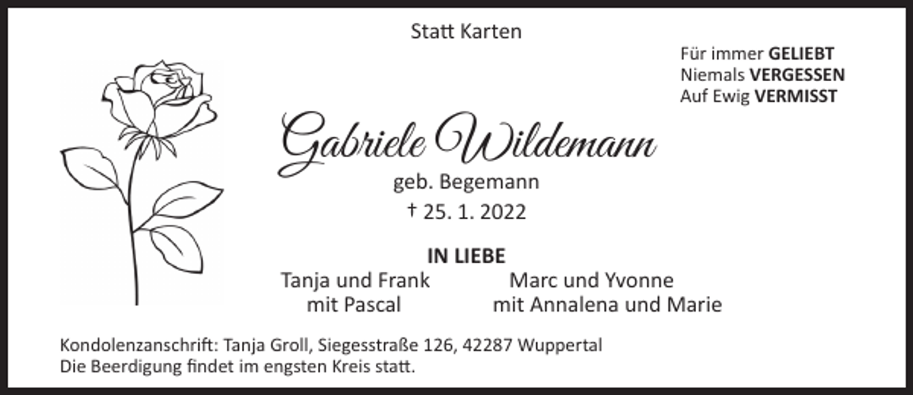 <p>Statt Karten</p><p>Gabriele Wildemann</p><p>Für immer GELIEBT<br />Niemals VERGESSEN<br />Auf Ewig VERMISST</p><p>geb. Begemann<br />† 25. 1. 2022</p><p>IN LIEBE<br />Tanja und Frank<br />Marc und Yvonne<br />mit Pascal<br />mit Annalena und Marie<br />Kondolenzanschrift: Tanja Groll, Siegesstraße 126, 42287 Wuppertal<br />Die Beerdigung findet im engsten Kreis statt.</p>