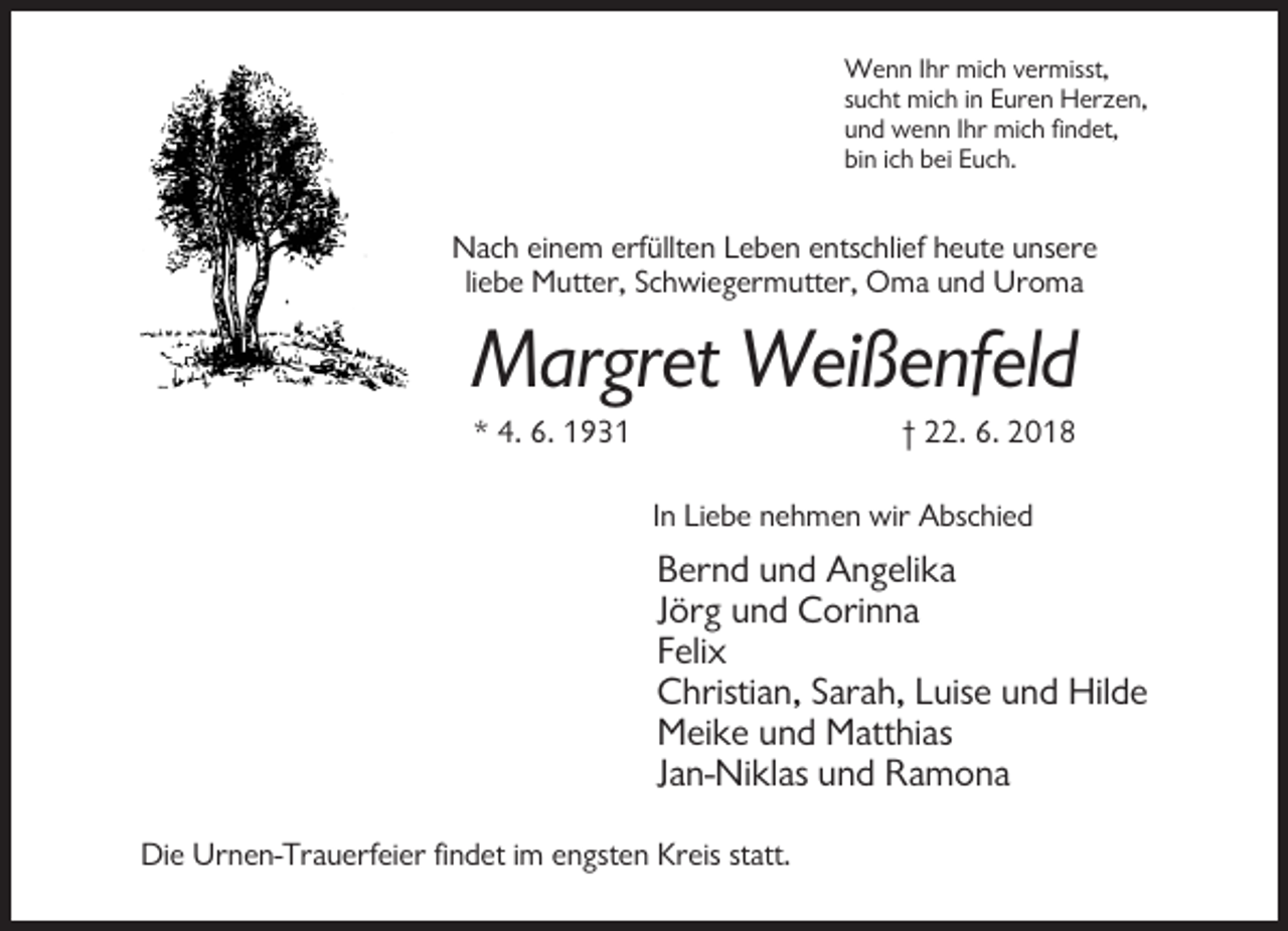 <p>Wenn Ihr mich vermisst,<br />sucht mich in Euren Herzen,<br />und wenn Ihr mich findet,<br />bin ich bei Euch.</p><p>Nach einem erfüllten Leben entschlief heute unsere<br />liebe Mutter, Schwiegermutter, Oma und Uroma</p><p>Margret Weißenfeld<br />* 4. 6. 1931</p><p>† 22. 6. 2018<br />In Liebe nehmen wir Abschied</p><p>Bernd und Angelika<br />Jörg und Corinna<br />Felix<br />Christian, Sarah, Luise und Hilde<br />Meike und Matthias<br />Jan-Niklas und Ramona<br />Die Urnen-Trauerfeier findet im engsten Kreis statt.</p>