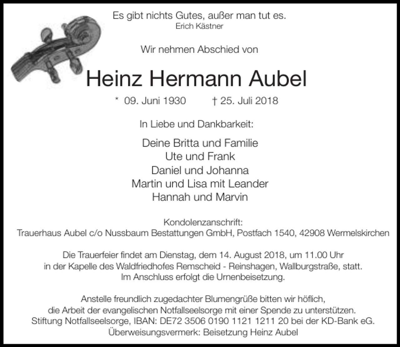 <p>Es gibt nichts Gutes, außer man tut es.<br />Erich Kästner</p><p>Wir nehmen Abschied von</p><p>Heinz Hermann Aubel<br />* 09. Juni 1930</p><p>† 25. Juli 2018</p><p>In Liebe und Dankbarkeit:</p><p>Deine Britta und Familie<br />Ute und Frank<br />Daniel und Johanna<br />Martin und Lisa mit Leander<br />Hannah und Marvin<br />Kondolenzanschrift:<br />Trauerhaus Aubel c/o Nussbaum Bestattungen GmbH, Postfach 1540, 42908 Wermelskirchen<br />Die Trauerfeier findet am Dienstag, dem 14. August 2018, um 11.00 Uhr<br />in der Kapelle des Waldfriedhofes Remscheid - Reinshagen, Wallburgstraße, statt.<br />Im Anschluss erfolgt die Urnenbeisetzung.<br />Anstelle freundlich zugedachter Blumengrüße bitten wir höflich,<br />die Arbeit der evangelischen Notfallseelsorge mit einer Spende zu unterstützen.<br />Stiftung Notfallseelsorge, IBAN: DE72 3506 0190 11 20 bei der KD-Bank eG.<br />Überweisungsvermerk: Beisetzung Heinz Aubel</p>