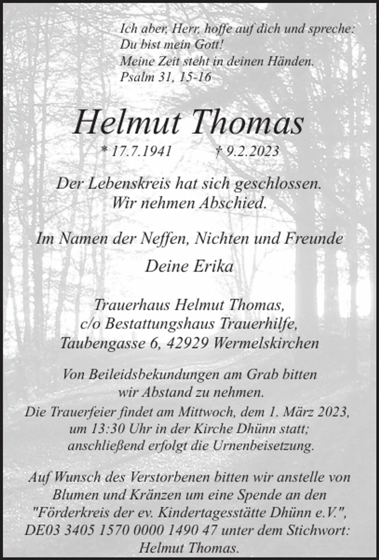<p>Ich aber, Herr, hoffe auf dich und spreche:<br />Du bist mein Gott!<br />Meine Zeit steht in deinen Händen.<br />Psalm 31, 15-16</p><p>Helmut Thomas<br />* 17.7.1941</p><p>† 9.2.2023</p><p>Der Lebenskreis hat sich geschlossen.<br />Wir nehmen Abschied.<br />Im Namen der Neffen, Nichten und Freunde</p><p>Deine Erika<br />Trauerhaus Helmut Thomas,<br />c/o Bestattungshaus Trauerhilfe,<br />Taubengasse 6, 42929 Wermelskirchen<br />Von Beileidsbekundungen am Grab bitten<br />wir Abstand zu nehmen.<br />Die Trauerfeier findet am Mittwoch, dem 1. März 2023,<br />um 13:30 Uhr in der Kirche Dhünn statt;<br />anschließend erfolgt die Urnenbeisetzung.<br />Auf Wunsch des Verstorbenen bitten wir anstelle von<br />Blumen und Kränzen um eine Spende an den<br />"Förderkreis der ev. Kindertagesstätte Dhünn e.V.",<br />DE0405 157000 1490 47 unter dem Stichwort:<br />Helmut Thomas.</p>