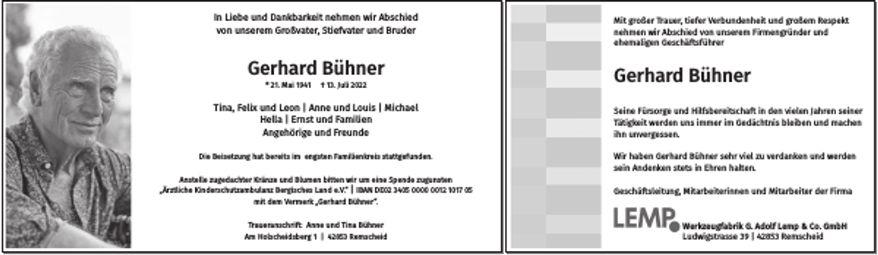 <p>In Liebe und Dankbarkeit nehmen wir Abschied<br />von unserem Großvater, Stiefvater und Bruder</p><p>Gerhard Bühner<br />* 21. Mai 1941</p><p>† 13. Juli 2022</p><p>Tina, Felix und Leon | Anne und Louis | Michael<br />Hella | Ernst und Familien<br />Angehörige und Freunde<br />Die Beisetzung hat bereits im engsten Familienkreis stattgefunden.<br />Anstelle zugedachter Kränze und Blumen bitten wir um eine Spende zugunsten<br />„Ärztliche Kinderschutzambulanz Bergisches Land e.V.“ | IBAN DE02 3405 0012 1017 05<br />mit dem Vermerk „Gerhard Bühner“.<br />Traueranschrift: Anne und Tina Bühner<br />Am Holscheidsberg 1 | 42853 Remscheid</p><p>Mit großer Trauer, tiefer Verbundenheit und großem Respekt<br />nehmen wir Abschied von unserem Firmengründer und<br />ehemaligen Geschäftsführer</p><p>Gerhard Bühner<br />Seine Fürsorge und Hilfsbereitschaft in den vielen Jahren seiner<br />Tätigkeit werden uns immer im Gedächtnis bleiben und machen<br />ihn unvergessen.<br />Wir haben Gerhard Bühner sehr viel zu verdanken und werden<br />sein Andenken stets in Ehren halten.<br />Geschäftsleitung, Mitarbeiterinnen und Mitarbeiter der Firma</p><p>Werkzeugfabrik G. Adolf Lemp &amp; Co. GmbH<br />Ludwigstrasse 39 | 42853 Remscheid</p>