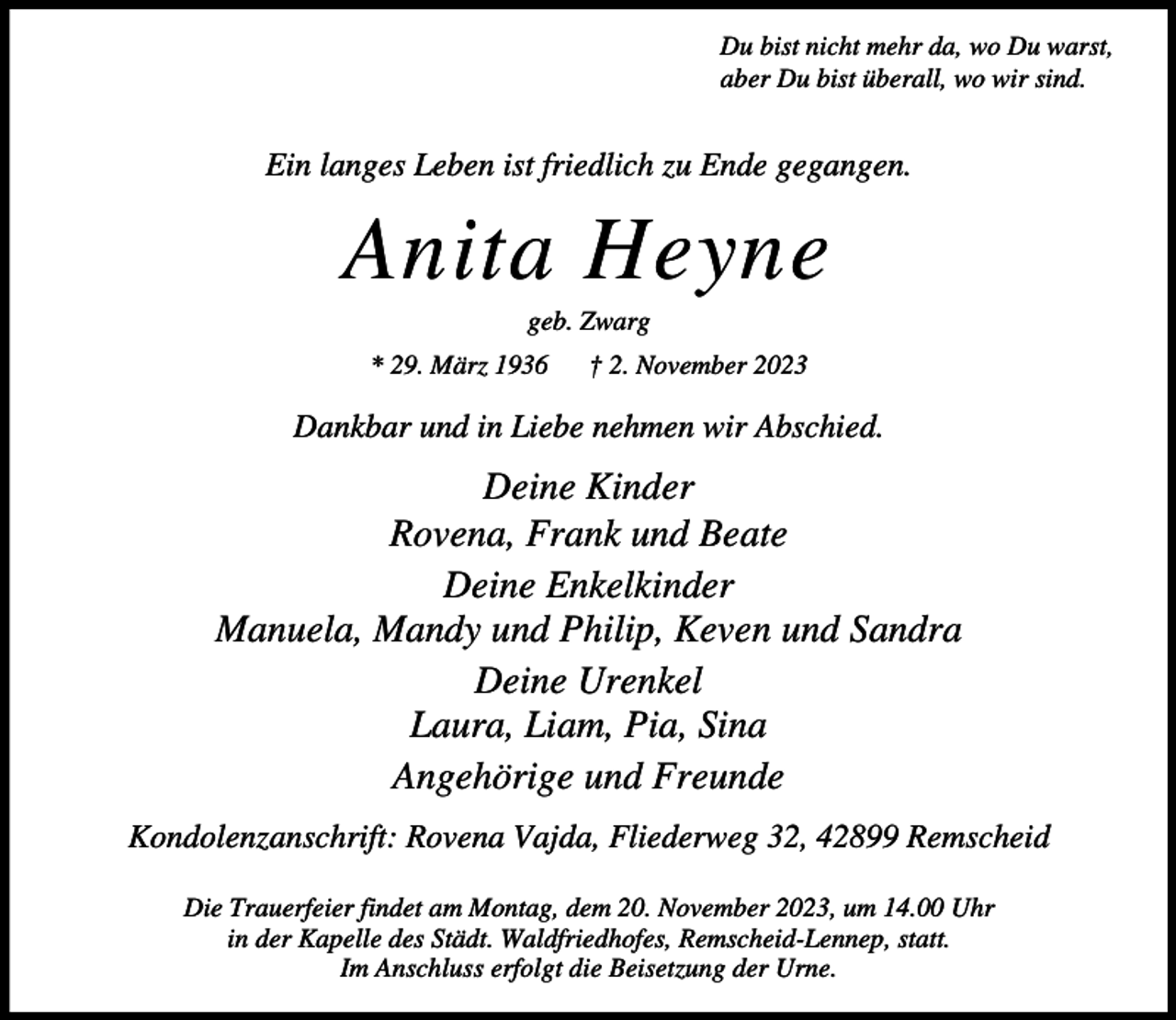 <p>Du bist nicht mehr da, wo Du warst,<br />aber Du bist überall, wo wir sind.</p><p>Ein langes Leben ist friedlich zu Ende gegangen.</p><p>Anita Heyne<br />geb. Zwarg</p><p>* 29. März 1936</p><p>† 2. November 2023</p><p>Dankbar und in Liebe nehmen wir Abschied.</p><p>Deine Kinder<br />Rovena, Frank und Beate<br />Deine Enkelkinder<br />Manuela, Mandy und Philip, Keven und Sandra<br />Deine Urenkel<br />Laura, Liam, Pia, Sina<br />Angehörige und Freunde<br />Kondolenzanschrift: Rovena Vajda, Fliederweg 32, 42899 Remscheid<br />Die Trauerfeier findet am Montag, dem 20. November 2023, um 14.00 Uhr<br />in der Kapelle des Städt. Waldfriedhofes, Remscheid-Lennep, statt.<br />Im Anschluss erfolgt die Beisetzung der Urne.</p>