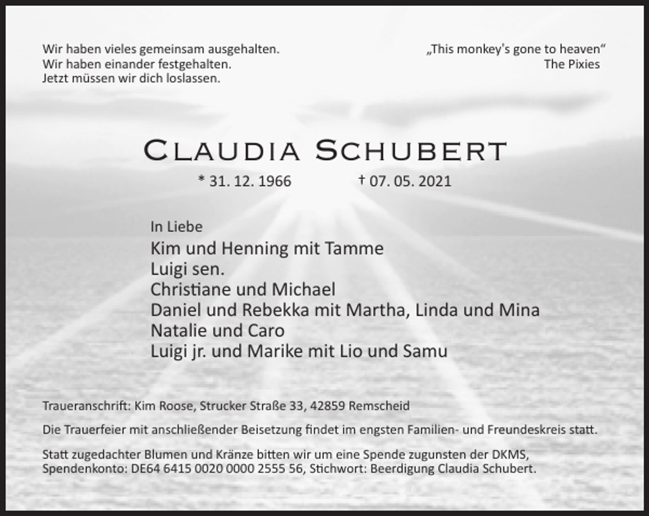<p>Wir haben vieles gemeinsam ausgehalten.<br />Wir haben einander festgehalten.<br />Jetzt müssen wir dich loslassen.</p><p>„This monkey′s gone to heaven“<br />The Pixies</p><p>Claudia Schubert<br />* 31. 12. 1966</p><p>† 07. 05. 2021</p><p>In Liebe</p><p>Kim und Henning mit Tamme<br />Luigi sen.<br />Christiane und Michael<br />Daniel und Rebekka mit Martha, Linda und Mina<br />Natalie und Caro<br />Luigi jr. und Marike mit Lio und Samu<br />Traueranschrift: Kim Roose, Strucker Straße 33, 42859 Remscheid<br />Die Trauerfeier mit anschließender Beisetzung ﬁndet im engsten Familien- und Freundeskreis statt.<br />Statt zugedachter Blumen und Kränze bitten wir um eine Spende zugunsten der DKMS,<br />Spendenkonto: DE15 002000 2556, Stichwort: Beerdigung Claudia Schubert.</p>