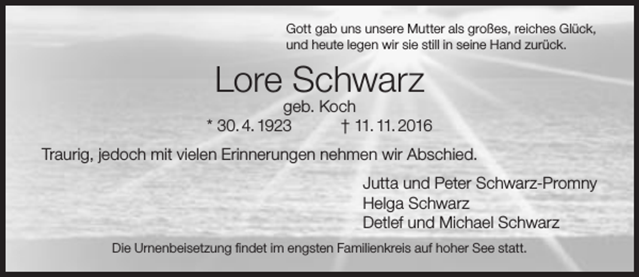 <p>Gott gab uns unsere Mutter als großes, reiches Glück,<br />und heute legen wir sie still in seine Hand zurück.</p><p>Lore Schwarz</p><p>geb. Koch<br />* 30. 4. 1923<br />† 11. 11. 2016<br />Traurig, jedoch mit vielen Erinnerungen nehmen wir Abschied.<br />Jutta und Peter Schwarz-Promny<br />Helga Schwarz<br />Detlef und Michael Schwarz<br />Die Urnenbeisetzung findet im engsten Familienkreis auf hoher See statt.</p>