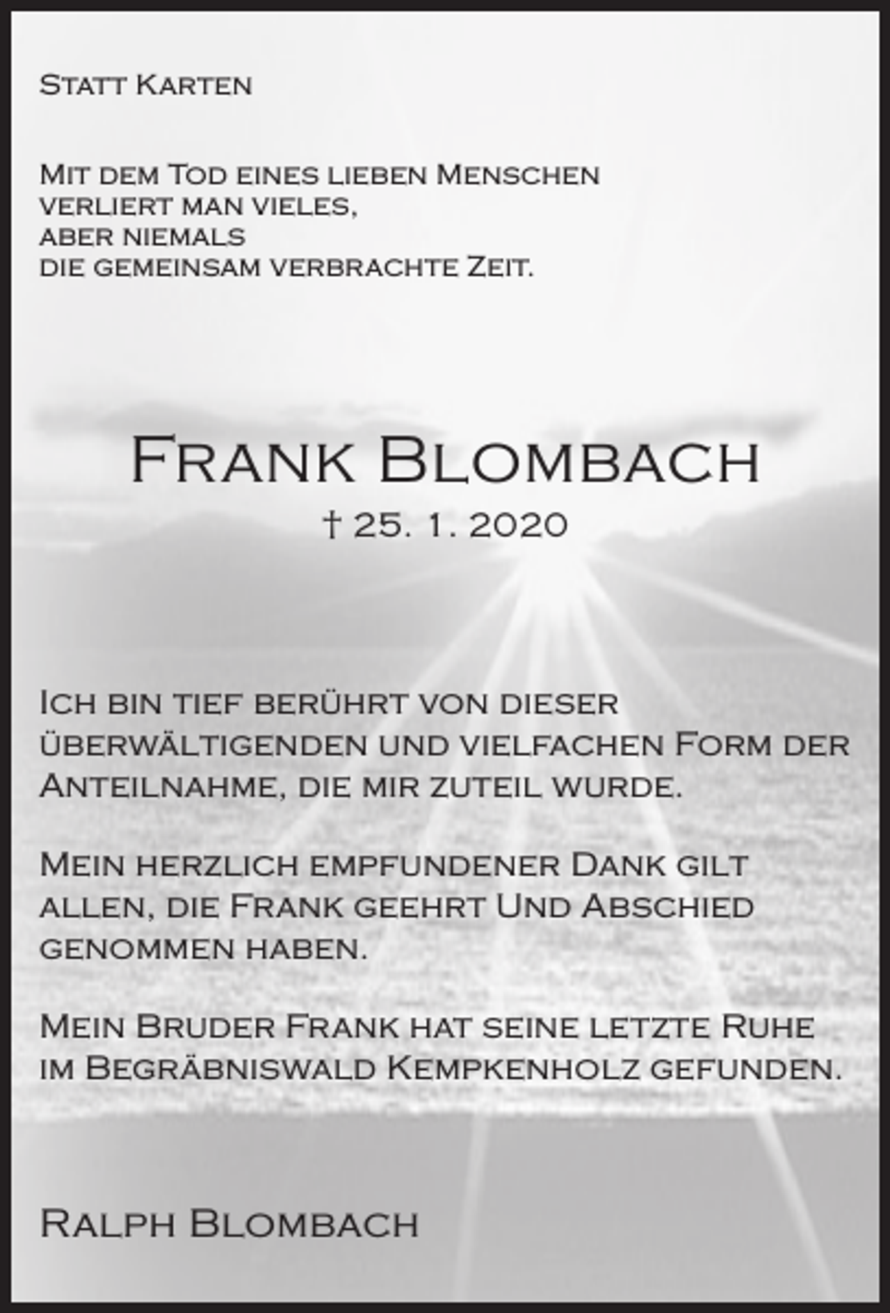 <p>Statt Karten<br />Mit dem Tod eines lieben Menschen<br />verliert man vieles,<br />aber niemals<br />die gemeinsam verbrachte Zeit.</p><p>Frank Blombach<br />† 25. 1. 2020</p><p>Ich bin tief berührt von dieser<br />überwältigenden und vielfachen Form der<br />Anteilnahme, die mir zuteil wurde.<br />Mein herzlich empfundener Dank gilt<br />allen, die Frank geehrt Und Abschied<br />genommen haben.<br />Mein Bruder Frank hat seine letzte Ruhe<br />im Begräbniswald Kempkenholz gefunden.</p><p>Ralph Blombach</p>