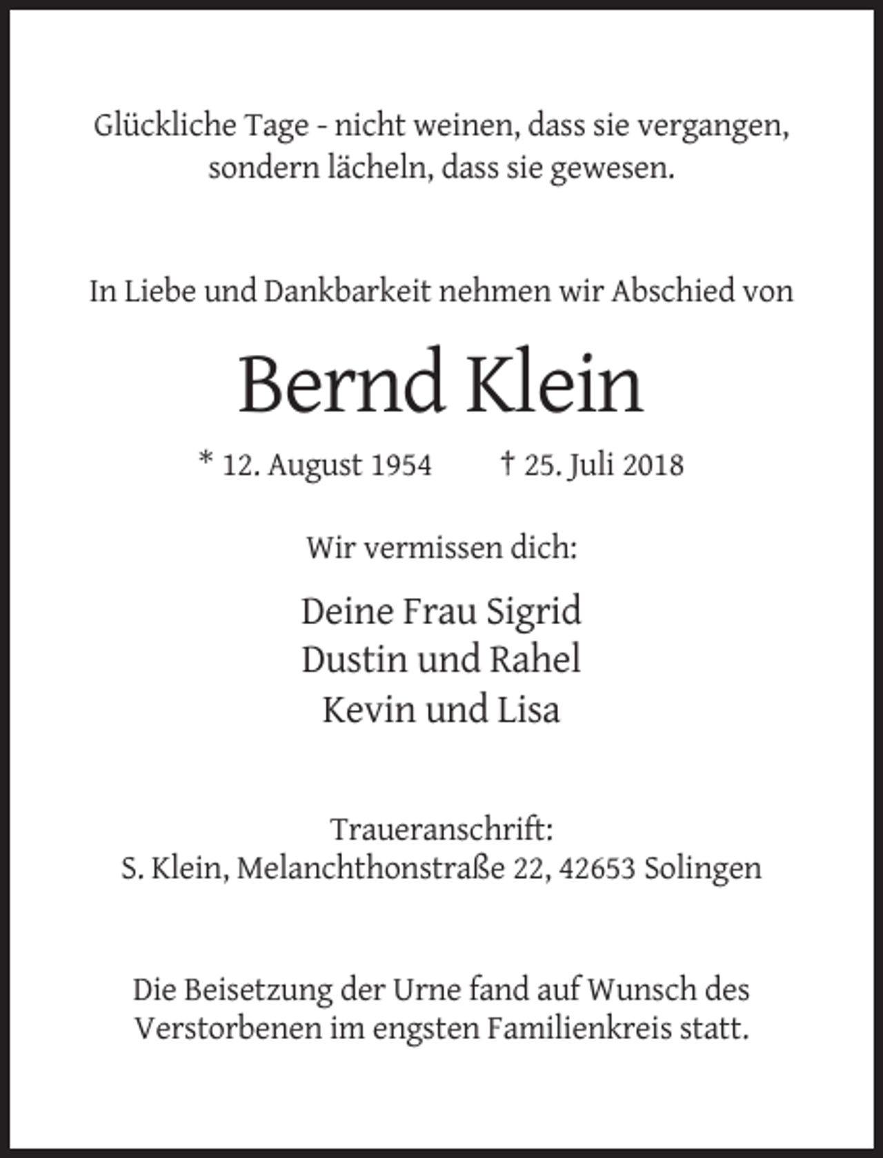 <p>Glückliche Tage - nicht weinen, dass sie vergangen,<br />sondern lächeln, dass sie gewesen.</p><p>In Liebe und Dankbarkeit nehmen wir Abschied von</p><p>Bernd Klein<br />* 12. August 1954</p><p>† 25. Juli 2018</p><p>Wir vermissen dich:</p><p>Deine Frau Sigrid<br />Dustin und Rahel<br />Kevin und Lisa</p><p>Traueranschrift:<br />S. Klein, Melanchthonstraße 22, 42653 Solingen</p><p>Die Beisetzung der Urne fand auf Wunsch des<br />Verstorbenen im engsten Familienkreis statt.</p>
