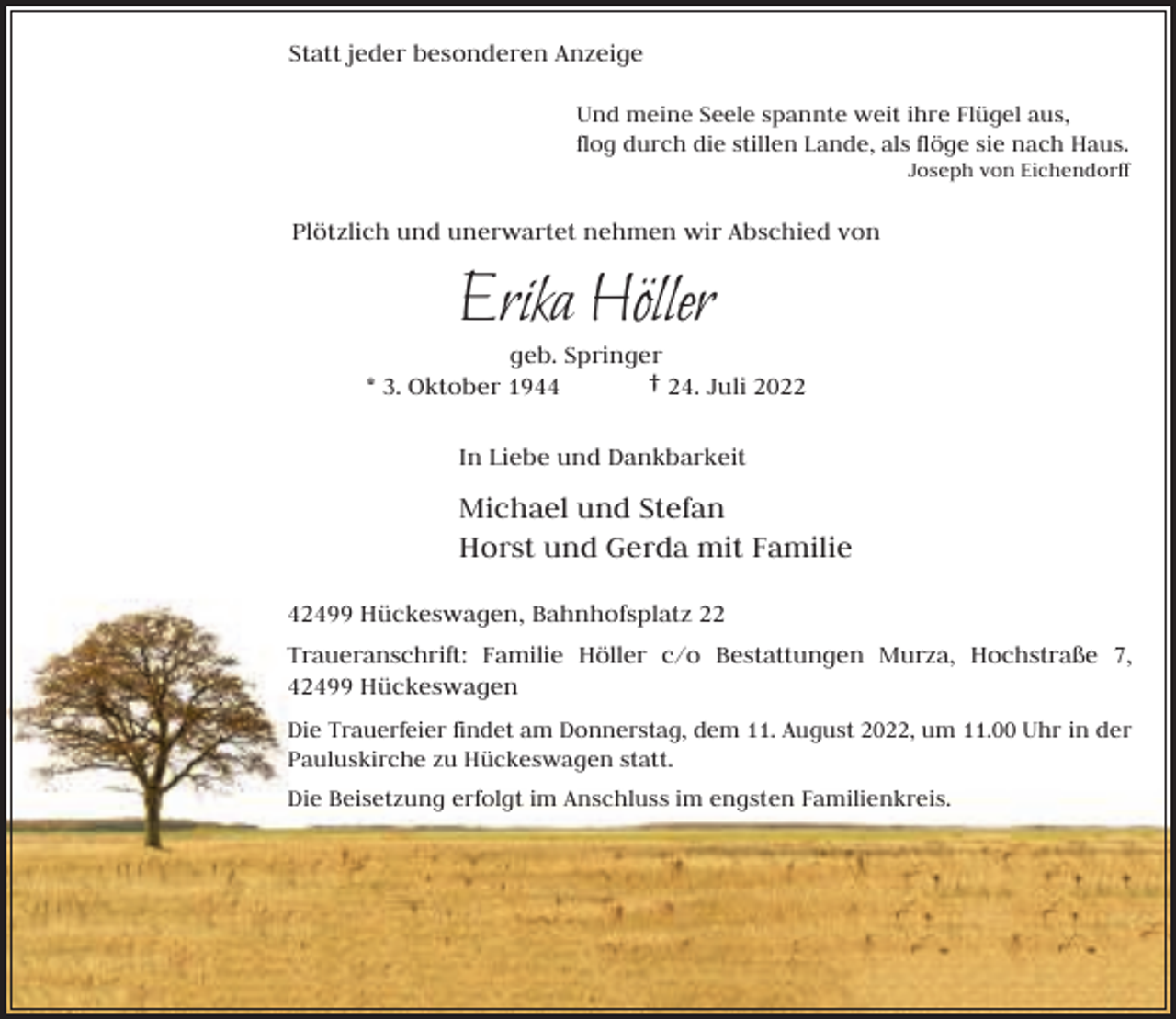 <p>Statt jeder besonderen Anzeige<br />Und meine Seele spannte weit ihre Flügel aus,<br />flog durch die stillen Lande, als flöge sie nach Haus.</p><p>Joseph von Eichendorff</p><p>Plötzlich und unerwartet nehmen wir Abschied von</p><p>Erika Höller</p><p>geb. Springer<br />* 3. Oktober 1944<br />† 24. Juli 2022<br />In Liebe und Dankbarkeit</p><p>Michael und Stefan<br />Horst und Gerda mit Familie<br />42499 Hückeswagen, Bahnhofsplatz 22<br />Traueranschrift: Familie Höller c/o Bestattungen Murza, Hochstraße 7,<br />42499 Hückeswagen<br />Die Trauerfeier findet am Donnerstag, dem 11. August 2022, um 11.00 Uhr in der<br />Pauluskirche zu Hückeswagen statt.<br />Die Beisetzung erfolgt im Anschluss im engsten Familienkreis.</p>
