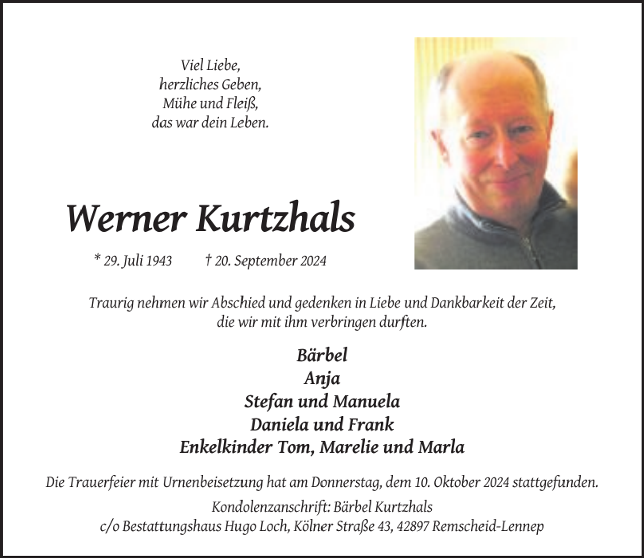 <p>Viel Liebe,<br />herzliches Geben,<br />Mühe und Fleiß,<br />das war dein Leben.</p><p>Werner Kurtzhals<br />* 29. Juli 1943</p><p>† 20. September 2024</p><p>Traurig nehmen wir Abschied und gedenken in Liebe und Dankbarkeit der Zeit,<br />die wir mit ihm verbringen durften.</p><p>Bärbel<br />Anja<br />Stefan und Manuela<br />Daniela und Frank<br />Enkelkinder Tom, Marelie und Marla<br />Die Trauerfeier mit Urnenbeisetzung hat am Donnerstag, dem 10. Oktober 2024 stattgefunden.<br />Kondolenzanschrift: Bärbel Kurtzhals<br />c/o Bestattungshaus Hugo Loch, Kölner Straße 43, 42897 Remscheid-Lennep</p>