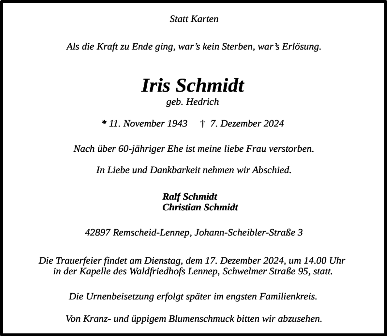 <p>Statt Karten<br />Als die Kraft zu Ende ging, war’s kein Sterben, war’s Erlösung.</p><p>Iris Schmidt<br />geb. Hedrich</p><p>* 11. November 1943</p><p>† 7. Dezember 2024</p><p>Nach über 60-jähriger Ehe ist meine liebe Frau verstorben.<br />In Liebe und Dankbarkeit nehmen wir Abschied.<br />Ralf Schmidt<br />Christian Schmidt<br />42897 Remscheid-Lennep, Johann-Scheibler-Straße 3<br />Die Trauerfeier findet am Dienstag, dem 17. Dezember 2024, um 14.00 Uhr<br />in der Kapelle des Waldfriedhofs Lennep, Schwelmer Straße 95, statt.<br />Die Urnenbeisetzung erfolgt später im engsten Familienkreis.<br />Von Kranz- und üppigem Blumenschmuck bitten wir abzusehen.</p>
