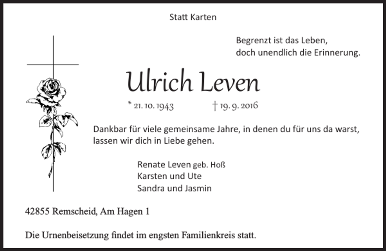 <p>Statt Karten<br />Begrenzt ist das Leben,<br />doch unendlich die Erinnerung.</p><p>Ulrich Leven<br />* 21. 10. 1943</p><p>† 19. 9. 2016</p><p>Dankbar für viele gemeinsame Jahre, in denen du für uns da warst,<br />lassen wir dich in Liebe gehen.<br />Renate Leven geb. Hoß<br />Karsten und Ute<br />Sandra und Jasmin<br />42855 Remscheid, Am Hagen 1<br />Die Urnenbeisetzung findet im engsten Familienkreis statt.</p>
