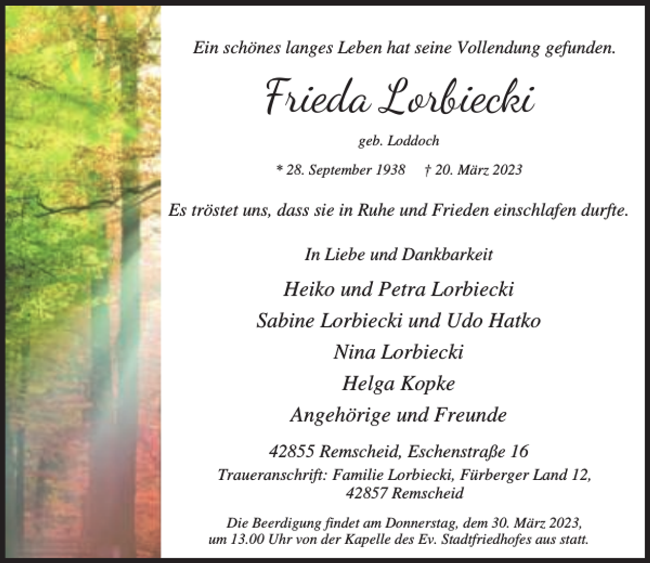 <p>Ein schönes langes Leben hat seine Vollendung gefunden.</p><p>Frieda Lorbiecki<br />geb. Loddoch<br />* 28. September 1938</p><p>† 20. März 2023</p><p>Es tröstet uns, dass sie in Ruhe und Frieden einschlafen durfte.<br />In Liebe und Dankbarkeit</p><p>Heiko und Petra Lorbiecki<br />Sabine Lorbiecki und Udo Hatko<br />Nina Lorbiecki<br />Helga Kopke<br />Angehörige und Freunde<br />42855 Remscheid, Eschenstraße 16<br />Traueranschrift: Familie Lorbiecki, Fürberger Land 12,<br />42857 Remscheid<br />Die Beerdigung findet am Donnerstag, dem 30. März 2023,<br />um 13.00 Uhr von der Kapelle des Ev. Stadtfriedhofes aus statt.</p>